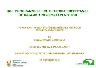 SOIL PROGRAMME IN SOUTH AFRICA; IMPORTANCE
OF DATA AND INFORMATION SYSTEM
“4 PER 1000” AFRICA SYMPOSIUM ON SOILS FOR FOOD
SECURITY AND CLIMATE
BY
RAMAKGWALE MAMPHOLO
LAND USE AND SOIL MANAGEMENT
DEPARTMENT OF AGRICULTURE, FORESTRY AND FISHERIES
24 OCTOBER 2018
 