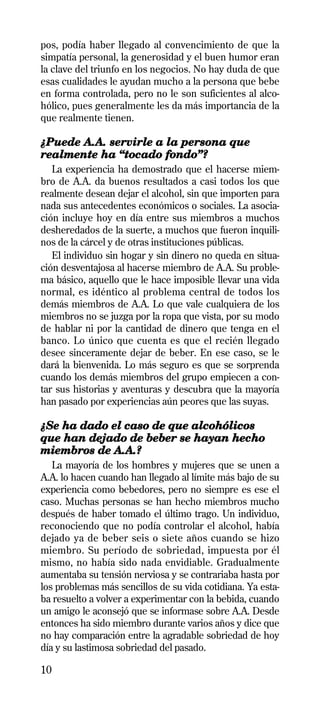 pos, podía haber llegado al convencimiento de que la
simpatía personal, la generosidad y el buen humor eran
la clave del triunfo en los negocios. No hay duda de que
esas cualidades le ayudan mucho a la persona que bebe
en forma controlada, pero no le son suficientes al alco-
hólico, pues generalmente les da más importancia de la
que realmente tienen.

¿Puede A.A. servirle a la persona que
realmente ha “tocado fondo”?
   La experiencia ha demostrado que el hacerse miem-
bro de A.A. da buenos resultados a casi todos los que
realmente desean dejar el alcohol, sin que importen para
nada sus antecedentes económicos o sociales. La asocia-
ción incluye hoy en día entre sus miembros a muchos
desheredados de la suerte, a muchos que fueron inquili-
nos de la cárcel y de otras instituciones públicas.
   El individuo sin hogar y sin dinero no queda en situa-
ción desventajosa al hacerse miembro de A.A. Su proble-
ma básico, aquello que le hace imposible llevar una vida
normal, es idéntico al problema central de todos los
demás miembros de A.A. Lo que vale cualquiera de los
miembros no se juzga por la ropa que vista, por su modo
de hablar ni por la cantidad de dinero que tenga en el
banco. Lo único que cuenta es que el recién llegado
desee sinceramente dejar de beber. En ese caso, se le
dará la bienvenida. Lo más seguro es que se sorprenda
cuando los demás miembros del grupo empiecen a con-
tar sus historias y aventuras y descubra que la mayoría
han pasado por experiencias aún peores que las suyas.

¿Se ha dado el caso de que alcohólicos
que han dejado de beber se hayan hecho
miembros de A.A.?
   La mayoría de los hombres y mujeres que se unen a
A.A. lo hacen cuando han llegado al límite más bajo de su
experiencia como bebedores, pero no siempre es ese el
caso. Muchas personas se han hecho miembros mucho
después de haber tomado el último trago. Un individuo,
reconociendo que no podía controlar el alcohol, había
dejado ya de beber seis o siete años cuando se hizo
miembro. Su período de sobriedad, impuesta por él
mismo, no había sido nada envidiable. Gradualmente
aumentaba su tensión nerviosa y se contrariaba hasta por
los problemas más sencillos de su vida cotidiana. Ya esta-
ba resuelto a volver a experimentar con la bebida, cuando
un amigo le aconsejó que se informase sobre A.A. Desde
entonces ha sido miembro durante varios años y dice que
no hay comparación entre la agradable sobriedad de hoy
día y su lastimosa sobriedad del pasado.

10
 