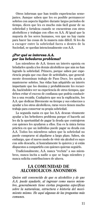 Otros informan que han tenido experiencias seme-
jantes. Aunque saben que les es posible permanecer
sobrios con aspecto lúgubre durante largos períodos de
tiempo, dicen que les es mucho más fácil gozar de su
sobriedad y fortaleza cuando se encuentran con otros
alcohólicos y trabajan con ellos en A.A. Al igual que la
mayoría de los seres humanos, ven que no hay razón
para hacer las cosas de la manera más difícil. Si les da
a escoger entre la sobriedad fuera o dentro de la
Sociedad, se quedan intencionalmente con A.A.

¿Por qué se interesa A.A.
por los bebedores problema?
   Los miembros de A.A. tienen un interés egoísta en
brindarles ayuda a los demás alcohólicos que aún no han
logrado la sobriedad. Primero, porque saben por expe-
riencia propia que esa clase de actividades, que general-
mente denominan trabajo de Paso Doce, les ayuda a
mantenerse sobrios. Sus vidas han adquirido un interés
importante que los domina y probablemente les recuer-
da, haciéndoles ver su experiencia de otros tiempos, que
deben evitar el exceso de confianza que podría conducir-
los a una recaída. Cualquiera que sea la explicación, los
A.A. que dedican libremente su tiempo y sus esfuerzos a
ayudar a los otros alcohólicos, raras veces tienen mucho
trabajo para conservar su propia sobriedad.
   La segunda razón es que los A.A. desean vivamente
ayudar a los bebedores problema porque el hacerlo así
les da la oportunidad de pagar la deuda que contrajeron
con quienes les ayudaron a ellos. Esa es la única forma
práctica en que un individuo puede pagar su deuda con
A.A. Todos los miembros saben que la sobriedad no
puede comprarse ni alquilarse a largo plazo. Saben, sin
embargo, que el nuevo modo de vivir sin alcohol es suyo
con sólo desearlo, si honradamente lo quieren y si están
dispuestos a compartirlo con quienes quieran seguirlo.
   Tradicionalmente, A.A. nunca “recluta” a sus miem-
bros, nunca incita a nadie a que se haga miembro y
nunca solicita contribuciones de afuera.

         LA COMUNIDAD DE
      ALCOHOLICOS ANONIMOS
Quien esté convencido de que es alcohólico y de que
A.A. puede ayudarle, al ingresar como nuevo miem-
bro, generalmente tiene ciertas preguntas específicas
sobre la naturaleza, estructura e historia del movi-
miento mismo. He aquí algunas de las preguntas más
comunes.

                                                      11
 