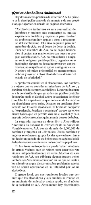 ¿Qué es Alcohólicos Anónimos?
   Hay dos maneras prácticas de describir A.A. La prime-
ra es la descripción conocida de su meta y de sus propó-
sitos, que aparece en una de las páginas anteriores:
     “Alcohólicos Anónimos es una comunidad de
     hombres y mujeres que comparten su mutua
     experiencia, fortaleza y esperanza para resolver
     su problema común y ayudar a otros a recuperar-
     se del alcoholismo. El único requisito para ser
     miembro de A.A., es el deseo de dejar la bebida.
     Para ser miembro de A.A. no se pagan honora-
     rios ni cuotas; nos mantenemos con nuestras pro-
     pias contribuciones. A.A. no está afiliada a ningu-
     na secta religiosa, partido político, organización o
     institución alguna; no desea intervenir en contro-
     versias; no respalda ni se opone a ninguna causa.
     Nuestro objetivo primordial es mantenernos
     sobrios y ayudar a otros alcohólicos a alcanzar el
     estado de sobriedad.’’
   El “problema común” es el alcoholismo. Los hombres
y mujeres que se consideran miembros de A.A. son, y
seguirán siendo siempre, alcohólicos. Llegaron finalmen-
te a la conclusión de que ya no les era posible controlar
de ningún modo el alcohol; ahora se abstienen de él por
completo. Lo importante es que no tratan de luchar con-
tra el problema por sí solos. Discuten su problema abier-
tamente con los otros alcohólicos. El hecho de compartir
su “experiencia, fortaleza y esperanza” parece ser el ele-
mento básico que les permite vivir sin el alcohol, y en la
mayoría de los casos, sin siquiera sentir deseos de beber.
   La segunda manera de describir a Alcohólicos
Anónimos es esbozar la estructura de la Sociedad.
Numéricamente, A.A. consta de más de 2,000,000 de
hombres y mujeres en 180 países. Estos hombres y
mujeres se reúnen en grupos locales que varían en tama-
ño desde un puñado de ex bebedores en algunas locali-
dades hasta varios centenares en los centros populosos.
   En las áreas metropolitanas puede haber veintenas
de grupos vecinos, que se reúnen para tener sus reu-
niones independientemente de otros. Muchas de esas
reuniones de A.A. son públicas; algunos grupos tienen
también sus “reuniones cerradas” en las que se incita a
los miembros a que discurran sobre problemas que tal
vez no serían apreciados en su totalidad por los no
alcohólicos.
   El grupo local, con sus reuniones locales que per-
mite que los alcohólicos y sus familias se reúnan en
un ambiente de amistad y mutua ayuda, es el núcleo
de la sociedad de A.A. Actualmente hay diseminados

12
 