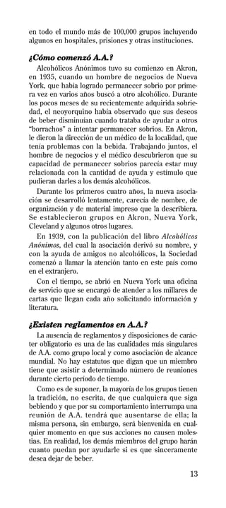 en todo el mundo más de 100,000 grupos incluyendo
algunos en hospitales, prisiones y otras instituciones.

¿Cómo comenzó A.A.?
    Alcohólicos Anónimos tuvo su comienzo en Akron,
en 1935, cuando un hombre de negocios de Nueva
York, que había logrado permanecer sobrio por prime-
ra vez en varios años buscó a otro alcohólico. Durante
los pocos meses de su recientemente adquirida sobrie-
dad, el neoyorquino había observado que sus deseos
de beber disminuían cuando trataba de ayudar a otros
“borrachos” a intentar permanecer sobrios. En Akron,
le dieron la dirección de un médico de la localidad, que
tenía problemas con la bebida. Trabajando juntos, el
hombre de negocios y el médico descubrieron que su
capacidad de permanecer sobrios parecía estar muy
relacionada con la cantidad de ayuda y estímulo que
pudieran darles a los demás alcohólicos.
    Durante los primeros cuatro años, la nueva asocia-
ción se desarrolló lentamente, carecía de nombre, de
organización y de material impreso que la describiera.
Se establecieron grupos en Akron, Nueva York,
Cleveland y algunos otros lugares.
    En 1939, con la publicación del libro Alcohólicos
Anónimos, del cual la asociación derivó su nombre, y
con la ayuda de amigos no alcohólicos, la Sociedad
comenzó a llamar la atención tanto en este país como
en el extranjero.
    Con el tiempo, se abrió en Nueva York una oficina
de servicio que se encargó de atender a los millares de
cartas que llegan cada año solicitando información y
literatura.

¿Existen reglamentos en A.A.?
   La ausencia de reglamentos y disposiciones de carác-
ter obligatorio es una de las cualidades más singulares
de A.A. como grupo local y como asociación de alcance
mundial. No hay estatutos que digan que un miembro
tiene que asistir a determinado número de reuniones
durante cierto período de tiempo.
   Como es de suponer, la mayoría de los grupos tienen
la tradición, no escrita, de que cualquiera que siga
bebiendo y que por su comportamiento interrumpa una
reunión de A.A. tendrá que ausentarse de ella; la
misma persona, sin embargo, será bienvenida en cual-
quier momento en que sus acciones no causen moles-
tias. En realidad, los demás miembros del grupo harán
cuanto puedan por ayudarle si es que sinceramente
desea dejar de beber.

                                                     13
 