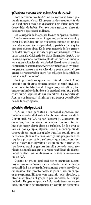 ¿Cuánto cuesta ser miembro de A.A.?
   Para ser miembro de A.A. no es necesario hacer gas-
tos de ninguna clase. El programa de recuperación de
los alcohólicos está a la disposición de cualquiera que
desee dejar de beber, bien sea que carezca en absoluto
de dinero o que posea millones.
   En la mayoría de los grupos locales se “pasa el sombre-
ro” en las reuniones para sufragar los gastos de arriendo y
pagar los artículos que se consuman durante las reunio-
nes tales como café, emparedados, pasteles o cualquier
otra cosa que se sirva. En la gran mayoría de los grupos,
parte del dinero que se obtiene por contribuciones volun-
tarias pasa a la Oficina de Servicios Generales de A.A. y se
destina a ayudar al sostenimiento de los servicios naciona-
les e internacionales de la sociedad. Ese dinero se emplea
exclusivamente para los servicios destinados a la ayuda de
los grupos nuevos o ya establecidos y para difundir el pro-
grama de recuperación entre “los millones de alcohólicos
que aún no lo conocen”.
   Lo importante es que el ser miembro de A.A. no
depende en ninguna manera de que se contribuya a su
sostenimiento. Muchos de los grupos, en realidad, han
puesto un límite definitivo a la cantidad con que puede
contribuir cualquiera de sus miembros. La sociedad de
A.A. se sostiene por sí misma y no acepta contribucio-
nes de fuentes ajenas.

¿Quién dirige A.A.?
   A.A. no tiene gerentes ni personal directivo con
poderes o autoridad sobre los demás miembros de la
Comunidad. En A.A. no hay “gobierno”. Claro está, sin
embargo, que incluso en una organización informal
hay que hacer cierta clase de trabajos. En los grupos
locales, por ejemplo, alguien tiene que encargarse de
conseguir un lugar apropiado para las reuniones; es
necesario planear las reuniones y sus programas; se
requiere proveer café y refrescos, que tanto contribu-
yen a hacer más agradable el ambiente durante las
reuniones; muchos grupos también consideran conve-
niente asignarle a alguno la responsabilidad de mante-
ner el contacto con el desarrollo nacional e internacio-
nal de A.A.
   Cuando un grupo local está recién organizado, algu-
nos de sus miembros asumen voluntariamente la res-
ponsabilidad de actuar informalmente como servidores
del mismo. Tan pronto como se puede, sin embargo,
esas responsabilidades van pasando, por elección, a
otros miembros del grupo y por períodos de tiempo
limitado. Un grupo típico de A.A. puede tener un secre-
tario, un comité de programas, un comité de alimentos,

14
 