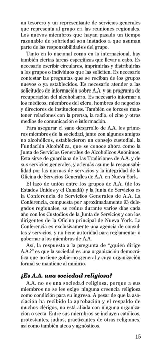 un tesorero y un representante de servicios generales
que representa al grupo en las reuniones regionales.
Los nuevos miembros que hayan pasado un tiempo
razonable de sobriedad son instados a que asuman
parte de las responsabilidades del grupo.
   Tanto en lo nacional como en lo internacional, hay
también ciertas tareas específicas que llevar a cabo. Es
necesario escribir circulares, imprimirlas y distribuirlas
a los grupos o individuos que las soliciten. Es necesario
contestar las preguntas que se reciban de los grupos
nuevos o ya establecidos. Es necesario atender a las
solicitudes de información sobre A.A. y su programa de
recuperación del alcoholismo. Es necesario informar a
los médicos, miembros del clero, hombres de negocios
y directores de instituciones. También es forzoso man-
tener relaciones con la prensa, la radio, el cine y otros
medios de comunicación e información.
   Para asegurar el sano desarrollo de A.A. los prime-
ros miembros de la sociedad, junto con algunos amigos
no alcohólicos, establecieron un consejo custodial, la
Fundación Alcohólica, que se conoce ahora como la
Junta de Servicios Generales de Alcohólicos Anónimos.
Esta sirve de guardiana de las Tradiciones de A.A. y de
sus servicios generales, y además asume la responsabi-
lidad por las normas de servicios y la integridad de la
Oficina de Servicios Generales de A.A. en Nueva York.
   El lazo de unión entre los grupos de A.A. (de los
Estados Unidos y el Canadá) y la Junta de Servicios es
la Conferencia de Servicios Generales de A.A. La
Conferencia, compuesta por aproximadamente 93 dele-
gados regionales, se reúne durante varios días cada
año con los Custodios de la Junta de Servicios y con los
dirigentes de la Oficina principal de Nueva York. La
Conferencia es exclusivamente una agencia de consul-
tas y servicios, y no tiene autoridad para reglamentar o
gobernar a los miembros de A.A.
   Así, la respuesta a la pregunta de “¿quién dirige
A.A.?” es que la sociedad es una organización democrá-
tica que no tiene gobierno general y cuya organización
formal se mantiene al mínimo.

¿Es A.A. una sociedad religiosa?
   A.A. no es una sociedad religiosa, porque a sus
miembros no se les exige ninguna creencia religiosa
como condición para su ingreso. A pesar de que la aso-
ciación ha recibido la aprobación y el respaldo de
muchos clérigos, no está aliada con ninguna organiza-
ción o secta. Entre sus miembros se incluyen católicos,
protestantes, judíos, practicantes de otras religiones,
así como también ateos y agnósticos.

                                                       15
 