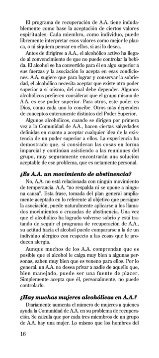 El programa de recuperación de A.A. tiene induda-
blemente como base la aceptación de ciertos valores
espirituales. Cada miembro, como individuo, puede
libremente interpretar esos valores como mejor le plaz-
ca, o ni siquiera pensar en ellos, si así lo desea.
   Antes de dirigirse a A.A., el alcohólico activo ha llega-
do al convencimiento de que no puede controlar la bebi-
da. El alcohol se ha convertido para él en algo superior a
sus fuerzas y la asociación lo acepta en esas condicio-
nes. A.A. sugiere que para lograr y conservar la sobrie-
dad, el alcohólico necesita aceptar que existe otro poder
superior a sí mismo, del cual debe depender. Algunos
alcohólicos prefieren considerar que el grupo mismo de
A.A. es ese poder superior. Para otros, este poder es
Dios, como cada uno lo concibe. Otros más dependen
de conceptos enteramente distintos del Poder Superior.
   Algunos alcohólicos, cuando se dirigen por primera
vez a la Comunidad de A.A., hacen ciertas salvedades
definidas en cuanto a aceptar cualquier idea de la exis-
tencia de un poder superior a ellos. La experiencia ha
demostrado que, si consideran las cosas en forma
imparcial y continúan asistiendo a las reuniones del
grupo, muy seguramente encontrarán una solución
aceptable de ese problema, que es netamente personal.

¿Es A.A. un movimiento de abstinencia?
   No, A.A. no está relacionada con ningún movimiento
de temperancia. A.A. “no respalda ni se opone a ningu-
na causa”. Esta frase, tomada del plan general amplia-
mente aceptado en lo referente al objetivo que persigue
la asociación, puede naturalmente aplicarse a los llama-
dos movimientos o cruzadas de abstinencia. Una vez
que el alcohólico ha logrado volverse sobrio y está tra-
tando de seguir el programa de recuperación de A.A.,
su actitud hacia el alcohol puede compararse a la de un
individuo alérgico con respecto a las cosas que le pro-
ducen alergia.
   Aunque muchos de los A.A. comprendan que es
posible que el alcohol le caiga muy bien a algunas per-
sonas, saben muy bien que es veneno para ellos. Por lo
general, un A.A. no desea privar a nadie de aquello que,
bien manejado, puede ser una fuente de placer.
Simplemente acepta que él, personalmente, no puede
controlarlo.

¿Hay muchas mujeres alcohólicas en A.A.?
   Diariamente aumenta el número de mujeres a quienes
ayuda la Comunidad de A.A. en su problema de recupera-
ción. Se calcula que por cada tres miembros de un grupo
de A.A. hay una mujer. Lo mismo que los hombres del

16
 