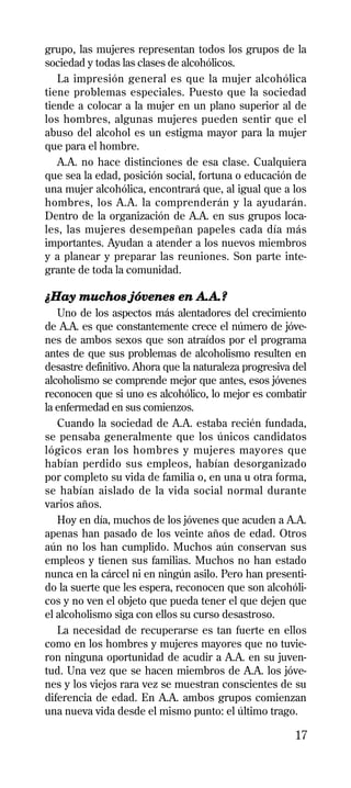 grupo, las mujeres representan todos los grupos de la
sociedad y todas las clases de alcohólicos.
   La impresión general es que la mujer alcohólica
tiene problemas especiales. Puesto que la sociedad
tiende a colocar a la mujer en un plano superior al de
los hombres, algunas mujeres pueden sentir que el
abuso del alcohol es un estigma mayor para la mujer
que para el hombre.
   A.A. no hace distinciones de esa clase. Cualquiera
que sea la edad, posición social, fortuna o educación de
una mujer alcohólica, encontrará que, al igual que a los
hombres, los A.A. la comprenderán y la ayudarán.
Dentro de la organización de A.A. en sus grupos loca-
les, las mujeres desempeñan papeles cada día más
importantes. Ayudan a atender a los nuevos miembros
y a planear y preparar las reuniones. Son parte inte-
grante de toda la comunidad.

¿Hay muchos jóvenes en A.A.?
   Uno de los aspectos más alentadores del crecimiento
de A.A. es que constantemente crece el número de jóve-
nes de ambos sexos que son atraídos por el programa
antes de que sus problemas de alcoholismo resulten en
desastre definitivo. Ahora que la naturaleza progresiva del
alcoholismo se comprende mejor que antes, esos jóvenes
reconocen que si uno es alcohólico, lo mejor es combatir
la enfermedad en sus comienzos.
   Cuando la sociedad de A.A. estaba recién fundada,
se pensaba generalmente que los únicos candidatos
lógicos eran los hombres y mujeres mayores que
habían perdido sus empleos, habían desorganizado
por completo su vida de familia o, en una u otra forma,
se habían aislado de la vida social normal durante
varios años.
   Hoy en día, muchos de los jóvenes que acuden a A.A.
apenas han pasado de los veinte años de edad. Otros
aún no los han cumplido. Muchos aún conservan sus
empleos y tienen sus familias. Muchos no han estado
nunca en la cárcel ni en ningún asilo. Pero han presenti-
do la suerte que les espera, reconocen que son alcohóli-
cos y no ven el objeto que pueda tener el que dejen que
el alcoholismo siga con ellos su curso desastroso.
   La necesidad de recuperarse es tan fuerte en ellos
como en los hombres y mujeres mayores que no tuvie-
ron ninguna oportunidad de acudir a A.A. en su juven-
tud. Una vez que se hacen miembros de A.A. los jóve-
nes y los viejos rara vez se muestran conscientes de su
diferencia de edad. En A.A. ambos grupos comienzan
una nueva vida desde el mismo punto: el último trago.

                                                        17
 