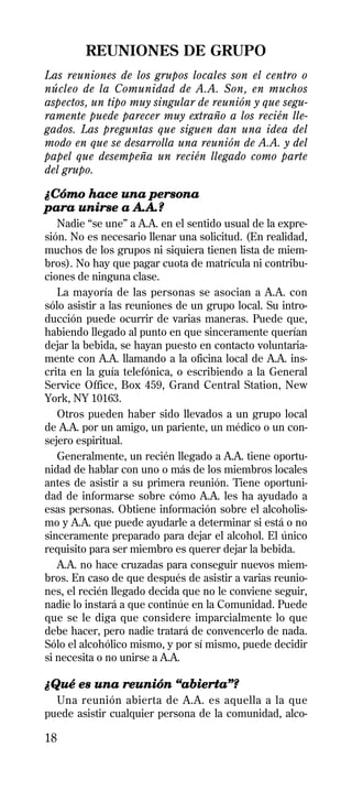 REUNIONES DE GRUPO
Las reuniones de los grupos locales son el centro o
núcleo de la Comunidad de A.A. Son, en muchos
aspectos, un tipo muy singular de reunión y que segu-
ramente puede parecer muy extraño a los recién lle-
gados. Las preguntas que siguen dan una idea del
modo en que se desarrolla una reunión de A.A. y del
papel que desempeña un recién llegado como parte
del grupo.

¿Cómo hace una persona
para unirse a A.A.?
   Nadie “se une” a A.A. en el sentido usual de la expre-
sión. No es necesario llenar una solicitud. (En realidad,
muchos de los grupos ni siquiera tienen lista de miem-
bros). No hay que pagar cuota de matrícula ni contribu-
ciones de ninguna clase.
   La mayoría de las personas se asocian a A.A. con
sólo asistir a las reuniones de un grupo local. Su intro-
ducción puede ocurrir de varias maneras. Puede que,
habiendo llegado al punto en que sinceramente querían
dejar la bebida, se hayan puesto en contacto voluntaria-
mente con A.A. llamando a la oficina local de A.A. ins-
crita en la guía telefónica, o escribiendo a la General
Service Office, Box 459, Grand Central Station, New
York, NY 10163.
   Otros pueden haber sido llevados a un grupo local
de A.A. por un amigo, un pariente, un médico o un con-
sejero espiritual.
   Generalmente, un recién llegado a A.A. tiene oportu-
nidad de hablar con uno o más de los miembros locales
antes de asistir a su primera reunión. Tiene oportuni-
dad de informarse sobre cómo A.A. les ha ayudado a
esas personas. Obtiene información sobre el alcoholis-
mo y A.A. que puede ayudarle a determinar si está o no
sinceramente preparado para dejar el alcohol. El único
requisito para ser miembro es querer dejar la bebida.
   A.A. no hace cruzadas para conseguir nuevos miem-
bros. En caso de que después de asistir a varias reunio-
nes, el recién llegado decida que no le conviene seguir,
nadie lo instará a que continúe en la Comunidad. Puede
que se le diga que considere imparcialmente lo que
debe hacer, pero nadie tratará de convencerlo de nada.
Sólo el alcohólico mismo, y por sí mismo, puede decidir
si necesita o no unirse a A.A.

¿Qué es una reunión “abierta”?
  Una reunión abierta de A.A. es aquella a la que
puede asistir cualquier persona de la comunidad, alco-

18
 