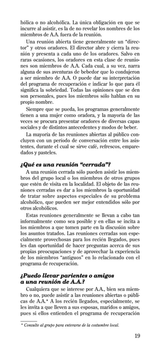 hólica o no alcohólica. La única obligación en que se
incurre al asistir, es la de no revelar los nombres de los
miembros de A.A. fuera de la reunión.
   Una reunión abierta tiene generalmente un “direc-
tor” y otros oradores. El director abre y cierra la reu-
nión y presenta a cada uno de los oradores. Salvo en
raras ocasiones, los oradores en esta clase de reunio-
nes son miembros de A.A. Cada cual, a su vez, narra
alguna de sus aventuras de bebedor que lo condujeron
a ser miembro de A.A. O puede dar su interpretación
del programa de recuperación e indicar lo que para él
significa la sobriedad. Todas las opiniones que se den
son personales, pues los miembros sólo hablan en su
propio nombre.
   Siempre que se pueda, los programas generalmente
tienen a una mujer como oradora, y la mayoría de las
veces se procura presentar oradores de diversas capas
sociales y de distintos antecedentes y modos de beber.
   La mayoría de las reuniones abiertas al público con-
cluyen con un período de conversación entre los asis-
tentes, durante el cual se sirve café, refrescos, empare-
dados y pasteles.

¿Qué es una reunión “cerrada”?
   A una reunión cerrada sólo pueden asistir los miem-
bros del grupo local o los miembros de otros grupos
que estén de visita en la localidad. El objeto de las reu-
niones cerradas es dar a los miembros la oportunidad
de tratar sobre aspectos especiales de su problema
alcohólico, que pueden ser mejor entendidos sólo por
otros alcohólicos.
   Estas reuniones generalmente se llevan a cabo tan
informalmente como sea posible y en ellas se incita a
los miembros a que tomen parte en la discusión sobre
los asuntos tratados. Las reuniones cerradas son espe-
cialmente provechosas para los recién llegados, pues
les dan oportunidad de hacer preguntas acerca de sus
propias preocupaciones y de aprovechar la experiencia
de los miembros “antiguos” en lo relacionado con el
programa de recuperación.

¿Puedo llevar parientes o amigos
a una reunión de A.A.?
   Cualquiera que se interese por A.A., bien sea miem-
bro o no, puede asistir a las reuniones abiertas o públi-
cas de A.A.* A los recién llegados, especialmente, se
les invita a que lleven a sus esposas, maridos o amigos,
pues si ellos entienden el programa de recuperación
________
* Consulte al grupo para enterarse de la costumbre local.

                                                            19
 