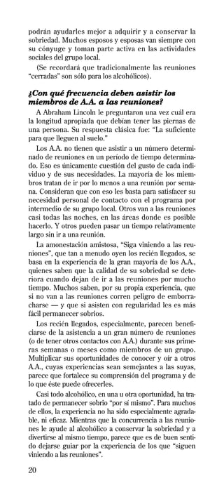 podrán ayudarles mejor a adquirir y a conservar la
sobriedad. Muchos esposos y esposas van siempre con
su cónyuge y toman parte activa en las actividades
sociales del grupo local.
  (Se recordará que tradicionalmente las reuniones
“cerradas” son sólo para los alcohólicos).

¿Con qué frecuencia deben asistir los
miembros de A.A. a las reuniones?
   A Abraham Lincoln le preguntaron una vez cuál era
la longitud apropiada que debían tener las piernas de
una persona. Su respuesta clásica fue: “La suficiente
para que lleguen al suelo.”
   Los A.A. no tienen que asistir a un número determi-
nado de reuniones en un período de tiempo determina-
do. Eso es únicamente cuestión del gusto de cada indi-
viduo y de sus necesidades. La mayoría de los miem-
bros tratan de ir por lo menos a una reunión por sema-
na. Consideran que con eso les basta para satisfacer su
necesidad personal de contacto con el programa por
intermedio de su grupo local. Otros van a las reuniones
casi todas las noches, en las áreas donde es posible
hacerlo. Y otros pueden pasar un tiempo relativamente
largo sin ir a una reunión.
   La amonestación amistosa, “Siga viniendo a las reu-
niones”, que tan a menudo oyen los recién llegados, se
basa en la experiencia de la gran mayoría de los A.A.,
quienes saben que la calidad de su sobriedad se dete-
riora cuando dejan de ir a las reuniones por mucho
tiempo. Muchos saben, por su propia experiencia, que
si no van a las reuniones corren peligro de emborra-
charse — y que si asisten con regularidad les es más
fácil permanecer sobrios.
   Los recién llegados, especialmente, parecen benefi-
ciarse de la asistencia a un gran número de reuniones
(o de tener otros contactos con A.A.) durante sus prime-
ras semanas o meses como miembros de un grupo.
Multiplicar sus oportunidades de conocer y oír a otros
A.A., cuyas experiencias sean semejantes a las suyas,
parece que fortalece su comprensión del programa y de
lo que éste puede ofrecerles.
   Casi todo alcohólico, en una u otra oportunidad, ha tra-
tado de permanecer sobrio “por sí mismo”. Para muchos
de ellos, la experiencia no ha sido especialmente agrada-
ble, ni eficaz. Mientras que la concurrencia a las reunio-
nes le ayude al alcohólico a conservar la sobriedad y a
divertirse al mismo tiempo, parece que es de buen senti-
do dejarse guiar por la experiencia de los que “siguen
viniendo a las reuniones”.

20
 