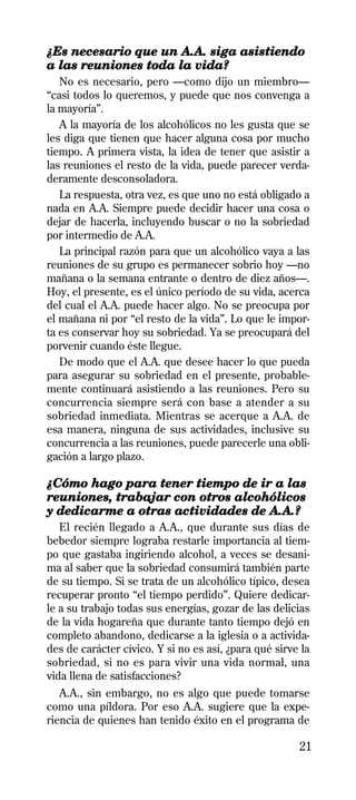 ¿Es necesario que un A.A. siga asistiendo
a las reuniones toda la vida?
   No es necesario, pero —como dijo un miembro—
“casi todos lo queremos, y puede que nos convenga a
la mayoría”.
   A la mayoría de los alcohólicos no les gusta que se
les diga que tienen que hacer alguna cosa por mucho
tiempo. A primera vista, la idea de tener que asistir a
las reuniones el resto de la vida, puede parecer verda-
deramente desconsoladora.
   La respuesta, otra vez, es que uno no está obligado a
nada en A.A. Siempre puede decidir hacer una cosa o
dejar de hacerla, incluyendo buscar o no la sobriedad
por intermedio de A.A.
   La principal razón para que un alcohólico vaya a las
reuniones de su grupo es permanecer sobrio hoy —no
mañana o la semana entrante o dentro de diez años—.
Hoy, el presente, es el único período de su vida, acerca
del cual el A.A. puede hacer algo. No se preocupa por
el mañana ni por “el resto de la vida”. Lo que le impor-
ta es conservar hoy su sobriedad. Ya se preocupará del
porvenir cuando éste llegue.
   De modo que el A.A. que desee hacer lo que pueda
para asegurar su sobriedad en el presente, probable-
mente continuará asistiendo a las reuniones. Pero su
concurrencia siempre será con base a atender a su
sobriedad inmediata. Mientras se acerque a A.A. de
esa manera, ninguna de sus actividades, inclusive su
concurrencia a las reuniones, puede parecerle una obli-
gación a largo plazo.

¿Cómo hago para tener tiempo de ir a las
reuniones, trabajar con otros alcohólicos
y dedicarme a otras actividades de A.A.?
   El recién llegado a A.A., que durante sus días de
bebedor siempre lograba restarle importancia al tiem-
po que gastaba ingiriendo alcohol, a veces se desani-
ma al saber que la sobriedad consumirá también parte
de su tiempo. Si se trata de un alcohólico típico, desea
recuperar pronto “el tiempo perdido”. Quiere dedicar-
le a su trabajo todas sus energías, gozar de las delicias
de la vida hogareña que durante tanto tiempo dejó en
completo abandono, dedicarse a la iglesia o a activida-
des de carácter cívico. Y si no es así, ¿para qué sirve la
sobriedad, si no es para vivir una vida normal, una
vida llena de satisfacciones?
   A.A., sin embargo, no es algo que puede tomarse
como una píldora. Por eso A.A. sugiere que la expe-
riencia de quienes han tenido éxito en el programa de

                                                       21
 