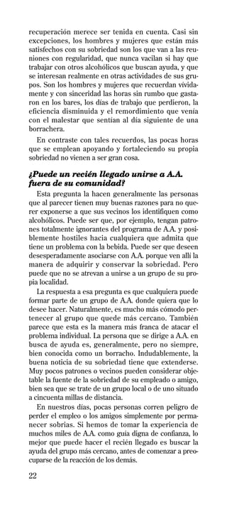 recuperación merece ser tenida en cuenta. Casi sin
excepciones, los hombres y mujeres que están más
satisfechos con su sobriedad son los que van a las reu-
niones con regularidad, que nunca vacilan si hay que
trabajar con otros alcohólicos que buscan ayuda, y que
se interesan realmente en otras actividades de sus gru-
pos. Son los hombres y mujeres que recuerdan vívida-
mente y con sinceridad las horas sin rumbo que gasta-
ron en los bares, los días de trabajo que perdieron, la
eficiencia disminuida y el remordimiento que venía
con el malestar que sentían al día siguiente de una
borrachera.
  En contraste con tales recuerdos, las pocas horas
que se emplean apoyando y fortaleciendo su propia
sobriedad no vienen a ser gran cosa.

¿Puede un recién llegado unirse a A.A.
fuera de su comunidad?
   Esta pregunta la hacen generalmente las personas
que al parecer tienen muy buenas razones para no que-
rer exponerse a que sus vecinos los identifiquen como
alcohólicos. Puede ser que, por ejemplo, tengan patro-
nes totalmente ignorantes del programa de A.A. y posi-
blemente hostiles hacia cualquiera que admita que
tiene un problema con la bebida. Puede ser que deseen
desesperadamente asociarse con A.A. porque ven allí la
manera de adquirir y conservar la sobriedad. Pero
puede que no se atrevan a unirse a un grupo de su pro-
pia localidad.
   La respuesta a esa pregunta es que cualquiera puede
formar parte de un grupo de A.A. donde quiera que lo
desee hacer. Naturalmente, es mucho más cómodo per-
tenecer al grupo que quede más cercano. También
parece que esta es la manera más franca de atacar el
problema individual. La persona que se dirige a A.A. en
busca de ayuda es, generalmente, pero no siempre,
bien conocida como un borracho. Indudablemente, la
buena noticia de su sobriedad tiene que extenderse.
Muy pocos patrones o vecinos pueden considerar obje-
table la fuente de la sobriedad de su empleado o amigo,
bien sea que se trate de un grupo local o de uno situado
a cincuenta millas de distancia.
   En nuestros días, pocas personas corren peligro de
perder el empleo o los amigos simplemente por perma-
necer sobrias. Si hemos de tomar la experiencia de
muchos miles de A.A. como guía digna de confianza, lo
mejor que puede hacer el recién llegado es buscar la
ayuda del grupo más cercano, antes de comenzar a preo-
cuparse de la reacción de los demás.

22
 