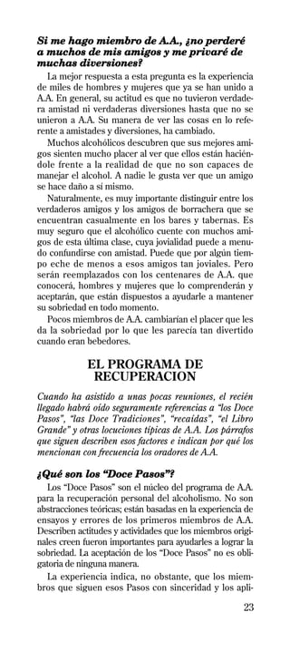 Si me hago miembro de A.A., ¿no perderé
a muchos de mis amigos y me privaré de
muchas diversiones?
   La mejor respuesta a esta pregunta es la experiencia
de miles de hombres y mujeres que ya se han unido a
A.A. En general, su actitud es que no tuvieron verdade-
ra amistad ni verdaderas diversiones hasta que no se
unieron a A.A. Su manera de ver las cosas en lo refe-
rente a amistades y diversiones, ha cambiado.
   Muchos alcohólicos descubren que sus mejores ami-
gos sienten mucho placer al ver que ellos están hacién-
dole frente a la realidad de que no son capaces de
manejar el alcohol. A nadie le gusta ver que un amigo
se hace daño a sí mismo.
   Naturalmente, es muy importante distinguir entre los
verdaderos amigos y los amigos de borrachera que se
encuentran casualmente en los bares y tabernas. Es
muy seguro que el alcohólico cuente con muchos ami-
gos de esta última clase, cuya jovialidad puede a menu-
do confundirse con amistad. Puede que por algún tiem-
po eche de menos a esos amigos tan joviales. Pero
serán reemplazados con los centenares de A.A. que
conocerá, hombres y mujeres que lo comprenderán y
aceptarán, que están dispuestos a ayudarle a mantener
su sobriedad en todo momento.
   Pocos miembros de A.A. cambiarían el placer que les
da la sobriedad por lo que les parecía tan divertido
cuando eran bebedores.

             EL PROGRAMA DE
              RECUPERACION
Cuando ha asistido a unas pocas reuniones, el recién
llegado habrá oído seguramente referencias a “los Doce
Pasos”, “las Doce Tradiciones”, “recaídas”, “el Libro
Grande” y otras locuciones típicas de A.A. Los párrafos
que siguen describen esos factores e indican por qué los
mencionan con frecuencia los oradores de A.A.

¿Qué son los “Doce Pasos”?
   Los “Doce Pasos” son el núcleo del programa de A.A.
para la recuperación personal del alcoholismo. No son
abstracciones teóricas; están basadas en la experiencia de
ensayos y errores de los primeros miembros de A.A.
Describen actitudes y actividades que los miembros origi-
nales creen fueron importantes para ayudarles a lograr la
sobriedad. La aceptación de los “Doce Pasos” no es obli-
gatoria de ninguna manera.
   La experiencia indica, no obstante, que los miem-
bros que siguen esos Pasos con sinceridad y los apli-

                                                       23
 