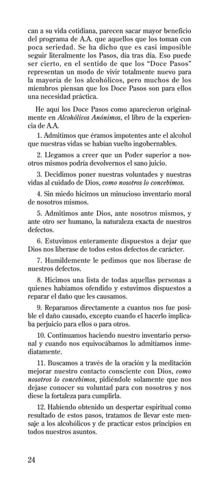 can a su vida cotidiana, parecen sacar mayor beneficio
del programa de A.A. que aquellos que los toman con
poca seriedad. Se ha dicho que es casi imposible
seguir literalmente los Pasos, día tras día. Eso puede
ser cierto, en el sentido de que los “Doce Pasos”
representan un modo de vivir totalmente nuevo para
la mayoría de los alcohólicos, pero muchos de los
miembros piensan que los Doce Pasos son para ellos
una necesidad práctica.
   He aquí los Doce Pasos como aparecieron original-
mente en Alcohólicos Anónimos, el libro de la experien-
cia de A.A.
   1. Admitimos que éramos impotentes ante el alcohol
que nuestras vidas se habían vuelto ingobernables.
   2. Llegamos a creer que un Poder superior a nos-
otros mismos podría devolvernos el sano juicio.
   3. Decidimos poner nuestras voluntades y nuestras
vidas al cuidado de Dios, como nosotros lo concebimos.
   4. Sin miedo hicimos un minucioso inventario moral
de nosotros mismos.
   5. Admitimos ante Dios, ante nosotros mismos, y
ante otro ser humano, la naturaleza exacta de nuestros
defectos.
   6. Estuvimos enteramente dispuestos a dejar que
Dios nos liberase de todos estos defectos de carácter.
  7. Humildemente le pedimos que nos liberase de
nuestros defectos.
   8. Hicimos una lista de todas aquellas personas a
quienes habíamos ofendido y estuvimos dispuestos a
reparar el daño que les causamos.
   9. Reparamos directamente a cuantos nos fue posi-
ble el daño causado, excepto cuando el hacerlo implica-
ba perjuicio para ellos o para otros.
   10. Continuamos haciendo nuestro inventario perso-
nal y cuando nos equivocábamos lo admitíamos inme-
diatamente.
   11. Buscamos a través de la oración y la meditación
mejorar nuestro contacto consciente con Dios, como
nosotros lo concebimos, pidiéndole solamente que nos
dejase conocer su voluntad para con nosotros y nos
diese la fortaleza para cumplirla.
   12. Habiendo obtenido un despertar espiritual como
resultado de estos pasos, tratamos de llevar este men-
saje a los alcohólicos y de practicar estos principios en
todos nuestros asuntos.



24
 