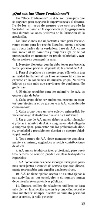 ¿Qué son las “Doce Tradiciones”?
   Las “Doce Tradiciones” de A.A. son principios que
se sugieren para asegurar la supervivencia y el desarro-
llo de los millares de grupos que comprende la
Sociedad. Se basan en la experiencia de los grupos mis-
mos durante los años decisivos de la formación de la
asociación.
   Las Tradiciones son importantes tanto para los vete-
ranos como para los recién llegados, porque sirven
para recordarles de la verdadera base de A.A. como
una sociedad de hombres y mujeres cuya principal
preocupación es mantener su propia sobriedad y ayu-
darles a otros a conseguir la suya:
   1. Nuestro bienestar común debe tener preferencia;
la recuperación personal depende de la unidad de A.A.
   2. Para el propósito de nuestro grupo sólo existe una
autoridad fundamental, un Dios amoroso tal como se
exprese en la conciencia de nuestro grupo. Nuestros
líderes no son más que servidores de confianza. No
gobiernan.
   3. El único requisito para ser miembro de A.A. es
querer dejar de beber.
   4. Cada grupo debe ser autónomo, excepto en asun-
tos que afecten a otros grupos o a A.A., considerado
como un todo.
   5. Cada grupo tiene un solo objetivo primordial: lle-
var el mensaje al alcohólico que aún está sufriendo.
   6. Un grupo de A.A. nunca debe respaldar, financiar
o prestar el nombre de A.A. a ninguna entidad allegada
o empresa ajena, para evitar que los problemas de dine-
ro, propiedad y prestigio nos desvíen de nuestro objeti-
vo primordial.
   7. Todo grupo de A.A. debe mantenerse completa-
mente a sí mismo, negándose a recibir contribuciones
de afuera.
   8. A.A. nunca tendrá carácter profesional, pero nues-
tros centros de servicio pueden emplear trabajadores
especiales.
   9. A.A. como tal nunca debe ser organizada; pero pode-
mos crear juntas o comités de servicio que sean directa-
mente responsables ante aquellos a quienes sirven.
   10. A.A. no tiene opinión acerca de asuntos ajenos a
sus actividades; por consiguiente su nombre nunca
debe mezclarse en polémicas públicas.
   11. Nuestra política de relaciones públicas se basa
más bien en la atracción que en la promoción; necesita-
mos mantener siempre nuestro anonimato personal
ante la prensa, la radio y el cine.

                                                      25
 