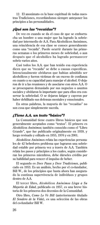 12. El anonimato es la base espiritual de todas nues-
tras Tradiciones, recordándonos siempre anteponer los
principios a las personalidades.

¿Qué son las “recaídas”?
   De vez en cuando se da el caso de que se emborra-
cha un hombre o una mujer que ha logrado la sobrie-
dad por intermedio de A.A. Para Alcohólicos Anónimos,
una reincidencia de esa clase se conoce generalmente
como una “recaída”. Puede ocurrir durante las prime-
ras semanas o los primeros meses de sobriedad, o aun
después que el alcohólico ha logrado permanecer
sobrio varios años.
   Casi todos los A.A. que han tenido esa experiencia
dicen que su “recaída” se debe a causas específicas.
Intencionalmente olvidaron que habían admitido ser
alcohólicos y fueron víctimas de un exceso de confianza
en cuanto a su capacidad para manejar el alcohol. O deja-
ron de ir a las reuniones y de asociarse con otros A.A. O
se preocuparon demasiado por sus negocios o asuntos
sociales y olvidaron lo importante que para ellos era con-
servar la sobriedad. O se dejaron fatigar y cayeron por
haber debilitado sus defensas mentales y emocionales.
   En otras palabras, la mayoría de las “recaídas” no
son cosa que simplemente suceda.

¿Tiene A.A. un texto “básico”?
   La Comunidad tiene cuatro libros básicos que son
generalmente aceptados como “textos”. El primero es
Alcohólicos Anónimos; también conocido como el “Libro
Grande”, que fue publicado originalmente en 1939, y
luego revisado y editado en 1955, 1976 y en 2001.
   Alcohólicos Anónimos relata las experiencias persona-
les de 42 bebedores problema que lograron una sobrie-
dad estable por primera vez a través de A.A. También
relata los pasos y principios a los cuales, según conside-
ran los primeros miembros, debe dárseles crédito por
su habilidad para vencer el impulso de beber.
   El segundo es Doce Pasos y Doce Tradiciones, publi-
cado en 1953. Es un análisis, hecho por el co-fundador,
Bill W., de los principios que hasta ahora han asegura-
do la continua supervivencia de individuos y grupos
dentro de A.A.
   El tercer libro, Alcohólicos Anónimos Llega a Su
Mayoría de Edad, publicado en 1957, es una breve his-
toria de los primeros dos decenios de la Comunidad.
   Otro libro, Como Lo Ve Bill (anteriormente titulado
El Sendero de la Vida), es una selección de las obras
del co-fundador Bill W.

26
 