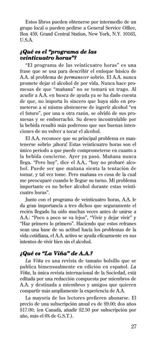 Estos libros pueden obtenerse por intermedio de un
grupo local o pueden pedirse a General Service Office,
Box 459, Grand Central Station, New York, N.Y. 10163,
U.S.A.

¿Qué es el “programa de las
veinticuatro horas”?
   “El programa de las veinticuatro horas” es una
frase que se usa para describir el enfoque básico de
A.A. al problema de permanecer sobrio. El A.A. nunca
promete dejar el alcohol de por vida. Nunca hace pro-
mesas de que “mañana” no se tomará un trago. Al
acudir a A.A. en busca de ayuda ya se ha dado cuenta
de que, no importa lo sincero que haya sido en pro-
meterse a sí mismo abstenerse de ingerir alcohol “en
el futuro”, por una u otra razón, se olvidó de sus pro-
mesas y se emborrachó. Su deseo incontrolable por
la bebida resultó más poderoso que sus buenas inten-
ciones de no volver a tocar el alcohol.
   El A.A. reconoce que su principal problema es man-
tenerse sobrio ¡ahora! Estas veinticuatro horas son el
único período a que puede comprometerse en cuanto a
la bebida concierne. Ayer ya pasó. Mañana nunca
llega. “Pero hoy”, dice el A.A., “hoy no probaré alco-
hol. Puede ser que mañana sienta la tentación de
tomar, y tal vez tome. Pero mañana es cosa de la cual
me preocuparé cuando le llegue su turno. Mi problema
importante es no beber alcohol durante estas veinti-
cuatro horas”.
   Junto con el programa de veinticuatro horas, A.A. le
da gran importancia a tres dichos que seguramente el
recién llegado ha oído muchas veces antes de unirse a
A.A.: “Poco a poco se va lejos”, “Vivir y dejar vivir” y
“Haz primero lo primero”. Haciendo que estos refranes
sean una base de su actitud hacia los problemas de la
vida cotidiana, el A.A. activo se ayuda eficazmente en sus
intentos de vivir bien sin el alcohol.

¿Qué es “La Viña” de A.A.?
  La Viña es una revista de tamaño bolsillo que se
publica bimensualmente en edición en español. La
Viña, la única revista internacional de la Sociedad, está
editada por una redacción compuesta por miembros de
A.A. y destinada a miembros y amigos que quieren
compartir más ampliamente la experiencia de A.A.
  La mayoría de los lectores prefieren abonarse. El
precio de una subscripción anual es de $9.00; dos años
$17.00; (en Canadá, añadir $2.50 por subscripción por
año, más el 6% de G.S.T.).

                                                       27
 