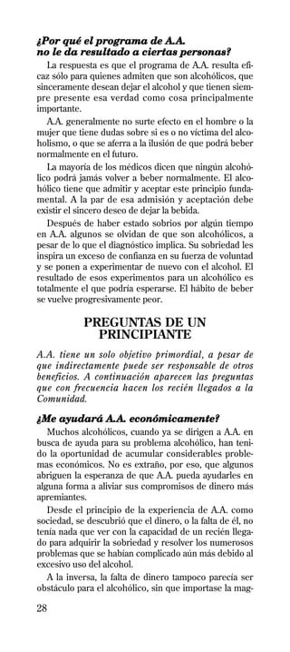 ¿Por qué el programa de A.A.
no le da resultado a ciertas personas?
   La respuesta es que el programa de A.A. resulta efi-
caz sólo para quienes admiten que son alcohólicos, que
sinceramente desean dejar el alcohol y que tienen siem-
pre presente esa verdad como cosa principalmente
importante.
   A.A. generalmente no surte efecto en el hombre o la
mujer que tiene dudas sobre si es o no víctima del alco-
holismo, o que se aferra a la ilusión de que podrá beber
normalmente en el futuro.
   La mayoría de los médicos dicen que ningún alcohó-
lico podrá jamás volver a beber normalmente. El alco-
hólico tiene que admitir y aceptar este principio funda-
mental. A la par de esa admisión y aceptación debe
existir el sincero deseo de dejar la bebida.
   Después de haber estado sobrios por algún tiempo
en A.A. algunos se olvidan de que son alcohólicos, a
pesar de lo que el diagnóstico implica. Su sobriedad les
inspira un exceso de confianza en su fuerza de voluntad
y se ponen a experimentar de nuevo con el alcohol. El
resultado de esos experimentos para un alcohólico es
totalmente el que podría esperarse. El hábito de beber
se vuelve progresivamente peor.

            PREGUNTAS DE UN
              PRINCIPIANTE
A.A. tiene un solo objetivo primordial, a pesar de
que indirectamente puede ser responsable de otros
beneficios. A continuación aparecen las preguntas
que con frecuencia hacen los recién llegados a la
Comunidad.

¿Me ayudará A.A. económicamente?
   Muchos alcohólicos, cuando ya se dirigen a A.A. en
busca de ayuda para su problema alcohólico, han teni-
do la oportunidad de acumular considerables proble-
mas económicos. No es extraño, por eso, que algunos
abriguen la esperanza de que A.A. pueda ayudarles en
alguna forma a aliviar sus compromisos de dinero más
apremiantes.
   Desde el principio de la experiencia de A.A. como
sociedad, se descubrió que el dinero, o la falta de él, no
tenía nada que ver con la capacidad de un recién llega-
do para adquirir la sobriedad y resolver los numerosos
problemas que se habían complicado aún más debido al
excesivo uso del alcohol.
   A la inversa, la falta de dinero tampoco parecía ser
obstáculo para el alcohólico, sin que importase la mag-

28
 