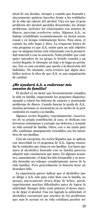 nitud de sus deudas, siempre y cuando que honrada y
sinceramente quisiese hacerles frente a las realidades
de la vida sin valerse del alcohol. Una vez que el gran
problema del alcohol quedaba descartado, los demás
problemas, inclusive los relacionados con asuntos de
dinero, parecían resolverse solos. Algunos A.A., se
habían rehabilitado económicamente en forma sensa-
cional y en tiempo relativamente breve. Para otros, el
camino ha sido largo y duro. La respuesta básica de
esta pregunta es que A.A. existe para un solo objetivo
que en ninguna forma está relacionado con la prosperi-
dad material o con su ausencia. Nada prohíbe que cual-
quier miembro de un grupo le brinde comida a un
recién llegado, le obsequie un traje o le haga un présta-
mo. Eso es una cuestión que queda a la discreción del
individuo. No obstante, sería erróneo que algún alco-
hólico tuviese la idea de que A.A. es una organización
de caridad.

¿Me ayudará A.A. a enderezar mis
asuntos de familia?
   El alcohol es un factor que frecuentemente complica
la vida en familia, empeorando los pequeños disgustos,
sacando a relucir los defectos de carácter y acarreando
problemas de dinero. Cuando buscan la ayuda de A.A.,
muchas personas se encuentran ya en medio de la peor
confusión en cuanto a su familia.
   Algunos recién llegados, repentinamente conscien-
tes de su propia contribución al caos, se dedican con
fervoroso entusiasmo a corregir sus defectos y resumir
su vida normal de familia. Otros, con o sin razón para
ello, continúan amargamente resentidos con los miem-
bros de sus familias.
   Casi sin excepción, los recién llegados que se aplican
con sinceridad en el programa de A.A., logran enmen-
dar la confusión que reina en sus familias. Los lazos que
unen al alcohólico honrado con su familia parecen
adquirir más consistencia que antes. En algunas ocasio-
nes, naturalmente, el daño ha sido irreparable y se nece-
sita formular un enfoque completamente nuevo de la
vida familiar. Pero generalmente la historia tiene un
desenlace feliz.
   La experiencia parece indicar que el alcohólico que
se dirige a A.A. sólo para estar bien con la familia, no
porque sinceramente desea dejar de beber, puede
experimentar muchas dificultades antes de lograr la
sobriedad. Siempre debe venir primero el deseo since-
ro de dejar el alcohol. Una vez lograda la sobriedad, el
alcohólico encontrará que muchos de los problemas
que más le acosan en su vida cotidiana pueden ser

                                                      29
 