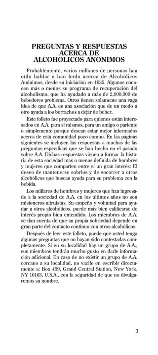 PREGUNTAS Y RESPUESTAS
           ACERCA DE
     ALCOHOLICOS ANONIMOS
   Probablemente, varios millones de personas han
oído hablar o han leído acerca de Alcohólicos
Anónimos, desde su iniciación en 1935. Algunos cono-
cen más o menos su programa de recuperación del
alcoholismo, que ha ayudado a más de 2,000,000 de
bebedores problema. Otros tienen solamente una vaga
idea de que A.A. es una asociación que de un modo u
otro ayuda a los borrachos a dejar de beber.
   Este folleto fue proyectado para quienes están intere-
sados en A.A. para sí mismos, para un amigo o pariente
o simplemente porque desean estar mejor informados
acerca de esta comunidad poco común. En las páginas
siguientes se incluyen las respuestas a muchas de las
preguntas específicas que se han hecho en el pasado
sobre A.A. Dichas respuestas vienen a formar la histo-
ria de esta sociedad más o menos definida de hombres
y mujeres que comparten entre sí un gran interés: El
deseo de mantenerse sobrios y de socorrer a otros
alcohólicos que buscan ayuda para su problema con la
bebida.
   Los millares de hombres y mujeres que han ingresa-
do a la sociedad de A.A. en los últimos años no son
misioneros altruistas. Su empeño y voluntad para ayu-
dar a otros alcohólicos, puede más bien calificarse de
interés propio bien entendido. Los miembros de A.A.
se dan cuenta de que su propia sobriedad depende en
gran parte del contacto continuo con otros alcohólicos.
   Después de leer este folleto, puede que usted tenga
algunas preguntas que no hayan sido contestadas com-
pletamente. Si en su localidad hay un grupo de A.A.,
sus miembros tendrán mucho gusto en darle informa-
ción adicional. En caso de no existir un grupo de A.A.
cercano a su localidad, no vacile en escribir directa-
mente a: Box 459, Grand Central Station, New York,
NY 10163, U.S.A., con la seguridad de que no divulga-
remos su nombre.




                                                        3
 
