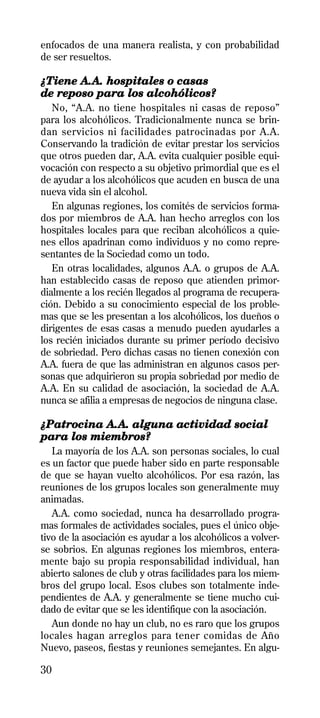 enfocados de una manera realista, y con probabilidad
de ser resueltos.

¿Tiene A.A. hospitales o casas
de reposo para los alcohólicos?
   No, “A.A. no tiene hospitales ni casas de reposo”
para los alcohólicos. Tradicionalmente nunca se brin-
dan servicios ni facilidades patrocinadas por A.A.
Conservando la tradición de evitar prestar los servicios
que otros pueden dar, A.A. evita cualquier posible equi-
vocación con respecto a su objetivo primordial que es el
de ayudar a los alcohólicos que acuden en busca de una
nueva vida sin el alcohol.
   En algunas regiones, los comités de servicios forma-
dos por miembros de A.A. han hecho arreglos con los
hospitales locales para que reciban alcohólicos a quie-
nes ellos apadrinan como individuos y no como repre-
sentantes de la Sociedad como un todo.
   En otras localidades, algunos A.A. o grupos de A.A.
han establecido casas de reposo que atienden primor-
dialmente a los recién llegados al programa de recupera-
ción. Debido a su conocimiento especial de los proble-
mas que se les presentan a los alcohólicos, los dueños o
dirigentes de esas casas a menudo pueden ayudarles a
los recién iniciados durante su primer período decisivo
de sobriedad. Pero dichas casas no tienen conexión con
A.A. fuera de que las administran en algunos casos per-
sonas que adquirieron su propia sobriedad por medio de
A.A. En su calidad de asociación, la sociedad de A.A.
nunca se afilia a empresas de negocios de ninguna clase.

¿Patrocina A.A. alguna actividad social
para los miembros?
   La mayoría de los A.A. son personas sociales, lo cual
es un factor que puede haber sido en parte responsable
de que se hayan vuelto alcohólicos. Por esa razón, las
reuniones de los grupos locales son generalmente muy
animadas.
   A.A. como sociedad, nunca ha desarrollado progra-
mas formales de actividades sociales, pues el único obje-
tivo de la asociación es ayudar a los alcohólicos a volver-
se sobrios. En algunas regiones los miembros, entera-
mente bajo su propia responsabilidad individual, han
abierto salones de club y otras facilidades para los miem-
bros del grupo local. Esos clubes son totalmente inde-
pendientes de A.A. y generalmente se tiene mucho cui-
dado de evitar que se les identifique con la asociación.
   Aun donde no hay un club, no es raro que los grupos
locales hagan arreglos para tener comidas de Año
Nuevo, paseos, fiestas y reuniones semejantes. En algu-

30
 