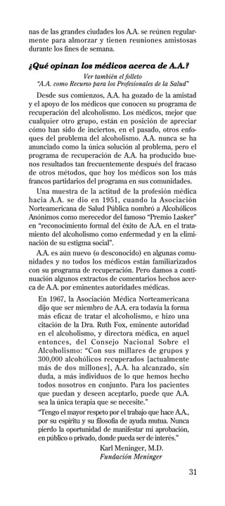 nas de las grandes ciudades los A.A. se reúnen regular-
mente para almorzar y tienen reuniones amistosas
durante los fines de semana.

¿Qué opinan los médicos acerca de A.A.?
                 Ver también el folleto
  “A.A. como Recurso para los Profesionales de la Salud”
   Desde sus comienzos, A.A. ha gozado de la amistad
y el apoyo de los médicos que conocen su programa de
recuperación del alcoholismo. Los médicos, mejor que
cualquier otro grupo, están en posición de apreciar
cómo han sido de inciertos, en el pasado, otros enfo-
ques del problema del alcoholismo. A.A. nunca se ha
anunciado como la única solución al problema, pero el
programa de recuperación de A.A. ha producido bue-
nos resultados tan frecuentemente después del fracaso
de otros métodos, que hoy los médicos son los más
francos partidarios del programa en sus comunidades.
   Una muestra de la actitud de la profesión médica
hacia A.A. se dio en 1951, cuando la Asociación
Norteamericana de Salud Pública nombró a Alcohólicos
Anónimos como merecedor del famoso “Premio Lasker”
en “reconocimiento formal del éxito de A.A. en el trata-
miento del alcoholismo como enfermedad y en la elimi-
nación de su estigma social”.
   A.A. es aún nuevo (o desconocido) en algunas comu-
nidades y no todos los médicos están familiarizados
con su programa de recuperación. Pero damos a conti-
nuación algunos extractos de comentarios hechos acer-
ca de A.A. por eminentes autoridades médicas.
   En 1967, la Asociación Médica Norteamericana
   dijo que ser miembro de A.A. era todavía la forma
   más eficaz de tratar el alcoholismo, e hizo una
   citación de la Dra. Ruth Fox, eminente autoridad
   en el alcoholismo, y directora médica, en aquel
   entonces, del Consejo Nacional Sobre el
   Alcoholismo: “Con sus millares de grupos y
   300,000 alcohólicos recuperados [actualmente
   más de dos millones], A.A. ha alcanzado, sin
   duda, a más individuos de lo que hemos hecho
   todos nosotros en conjunto. Para los pacientes
   que puedan y deseen aceptarlo, puede que A.A.
   sea la única terapia que se necesite.”
   “Tengo el mayor respeto por el trabajo que hace A.A.,
   por su espíritu y su filosofía de ayuda mutua. Nunca
   pierdo la oportunidad de manifestar mi aprobación,
   en público o privado, donde pueda ser de interés.”
                          Karl Meninger, M.D.
                          Fundación Meninger

                                                           31
 