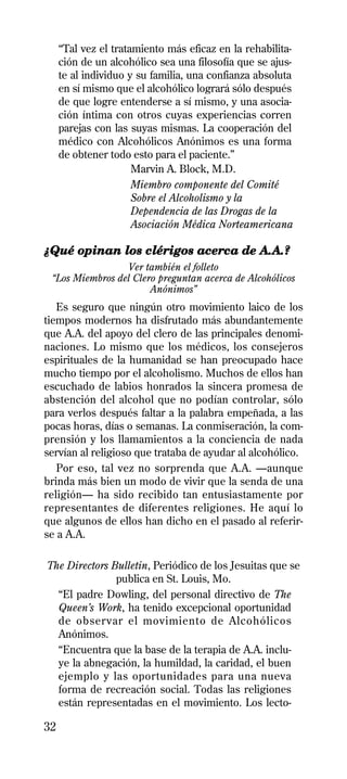 “Tal vez el tratamiento más eficaz en la rehabilita-
     ción de un alcohólico sea una filosofía que se ajus-
     te al individuo y su familia, una confianza absoluta
     en sí mismo que el alcohólico logrará sólo después
     de que logre entenderse a sí mismo, y una asocia-
     ción íntima con otros cuyas experiencias corren
     parejas con las suyas mismas. La cooperación del
     médico con Alcohólicos Anónimos es una forma
     de obtener todo esto para el paciente.”
                      Marvin A. Block, M.D.
                      Miembro componente del Comité
                      Sobre el Alcoholismo y la
                      Dependencia de las Drogas de la
                      Asociación Médica Norteamericana

¿Qué opinan los clérigos acerca de A.A.?
                 Ver también el folleto
 “Los Miembros del Clero preguntan acerca de Alcohólicos
                       Anónimos”
   Es seguro que ningún otro movimiento laico de los
tiempos modernos ha disfrutado más abundantemente
que A.A. del apoyo del clero de las principales denomi-
naciones. Lo mismo que los médicos, los consejeros
espirituales de la humanidad se han preocupado hace
mucho tiempo por el alcoholismo. Muchos de ellos han
escuchado de labios honrados la sincera promesa de
abstención del alcohol que no podían controlar, sólo
para verlos después faltar a la palabra empeñada, a las
pocas horas, días o semanas. La conmiseración, la com-
prensión y los llamamientos a la conciencia de nada
servían al religioso que trataba de ayudar al alcohólico.
   Por eso, tal vez no sorprenda que A.A. —aunque
brinda más bien un modo de vivir que la senda de una
religión— ha sido recibido tan entusiastamente por
representantes de diferentes religiones. He aquí lo
que algunos de ellos han dicho en el pasado al referir-
se a A.A.

The Directors Bulletin, Periódico de los Jesuitas que se
               publica en St. Louis, Mo.
  “El padre Dowling, del personal directivo de The
  Queen’s Work, ha tenido excepcional oportunidad
  de observar el movimiento de Alcohólicos
  Anónimos.
  “Encuentra que la base de la terapia de A.A. inclu-
  ye la abnegación, la humildad, la caridad, el buen
  ejemplo y las oportunidades para una nueva
  forma de recreación social. Todas las religiones
  están representadas en el movimiento. Los lecto-

32
 