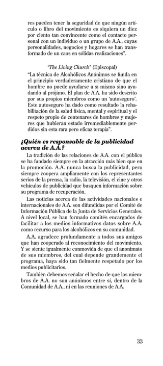 res pueden tener la seguridad de que ningún artí-
   culo o libro del movimiento es siquiera un diez
   por ciento tan convincente como el contacto per-
   sonal con un individuo o un grupo de A.A., cuyas
   personalidades, negocios y hogares se han trans-
   formado de un caos en sólidas realizaciones”.

             “The Living Church” (Episcopal)
   “La técnica de Alcohólicos Anónimos se funda en
   el principio verdaderamente cristiano de que el
   hombre no puede ayudarse a sí mismo sino ayu-
   dando al prójimo. El plan de A.A. ha sido descrito
   por sus propios miembros como un ‘autoseguro’.
   Este autoseguro ha dado como resultado la reha-
   bilitación de la salud física, mental y espiritual y el
   respeto propio de centenares de hombres y muje-
   res que hubieran estado irremediablemente per-
   didos sin esta rara pero eficaz terapia”.

¿Quién es responsable de la publicidad
acerca de A.A.?
   La tradición de las relaciones de A.A. con el público
se ha fundado siempre en la atracción más bien que en
la promoción. A.A. nunca busca la publicidad, pero
siempre coopera ampliamente con los representantes
serios de la prensa, la radio, la televisión, el cine y otros
vehículos de publicidad que busquen información sobre
su programa de recuperación.
   Las noticias acerca de las actividades nacionales e
internacionales de A.A. son difundidas por el Comité de
Información Pública de la Junta de Servicios Generales.
A nivel local, se han formado comités encargados de
facilitar a los medios informativos datos sobre A.A.
como recurso para los alcohólicos en su comunidad.
   A.A. agradece profundamente a todos sus amigos
que han cooperado al reconocimiento del movimiento.
Y se siente igualmente conmovida de que el anonimato
de sus miembros, del cual depende grandemente el
programa, haya sido tan fielmente respetado por los
medios publicitarios.
   También debemos señalar el hecho de que los miem-
bros de A.A. no son anónimos entre sí, dentro de la
Comunidad de A.A., ni en las reuniones de A.A.




                                                             33
 