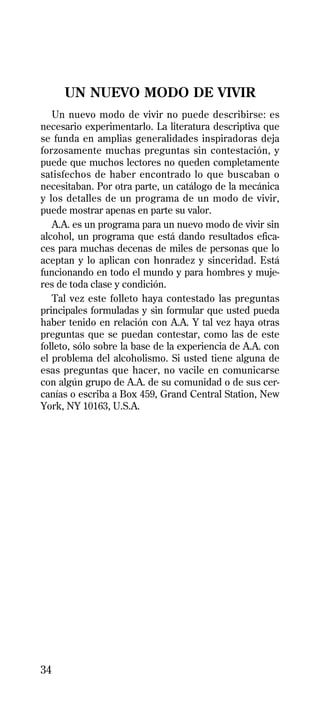 UN NUEVO MODO DE VIVIR
   Un nuevo modo de vivir no puede describirse: es
necesario experimentarlo. La literatura descriptiva que
se funda en amplias generalidades inspiradoras deja
forzosamente muchas preguntas sin contestación, y
puede que muchos lectores no queden completamente
satisfechos de haber encontrado lo que buscaban o
necesitaban. Por otra parte, un catálogo de la mecánica
y los detalles de un programa de un modo de vivir,
puede mostrar apenas en parte su valor.
   A.A. es un programa para un nuevo modo de vivir sin
alcohol, un programa que está dando resultados efica-
ces para muchas decenas de miles de personas que lo
aceptan y lo aplican con honradez y sinceridad. Está
funcionando en todo el mundo y para hombres y muje-
res de toda clase y condición.
   Tal vez este folleto haya contestado las preguntas
principales formuladas y sin formular que usted pueda
haber tenido en relación con A.A. Y tal vez haya otras
preguntas que se puedan contestar, como las de este
folleto, sólo sobre la base de la experiencia de A.A. con
el problema del alcoholismo. Si usted tiene alguna de
esas preguntas que hacer, no vacile en comunicarse
con algún grupo de A.A. de su comunidad o de sus cer-
canías o escriba a Box 459, Grand Central Station, New
York, NY 10163, U.S.A.




34
 
