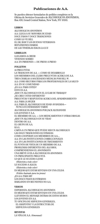 Publicaciones de A.A.
Se pueden obtener formularios de pedidos completos en la
Oficina de Servicios Generales de ALCOHOLICOS ANONIMOS,
Box 459, Grand Central Station, New York, NY 10163.

LIBROS
ALCOHOLICOS ANONIMOS
A.A. LLEGA A SU MAYORIA DE EDAD
DOCE PASOS Y DOCE TRADICIONES
COMO LO VE BILL
EL DR. BOB Y LOS BUENOS VETERANOS
REFLEXIONES DIARIAS
DE LAS TINIEBLAS HACIA LA LUZ

LIBRILLOS
LLEGAMOS A CREER
VIVIENDO SOBRIO
A.A. EN PRISIONES — DE PRESO A PRESO

FOLLETOS
44 PREGUNTAS
LA TRADICION DE A.A. — COMO SE DESARROLLO
LOS MIEMBROS DEL CLERO PREGUNTAN ACERCA DE A.A.
TRES CHARLAS A SOCIEDADES MEDICAS POR BILL W.
A.A. COMO RECURSO PARA LOS PROFESIONALES DE LA SALUD
A.A. EN SU COMUNIDAD
¿ES A.A. PARA USTED?
ESTO ES A.A.
¿HAY UN ALCOHOLICO EN EL LUGAR DE TRABAJO?
¿SE CREE USTED DIFERENTE?
PREGUNTAS Y RESPUESTAS ACERCA DEL APADRINAMIENTO
A.A. PARA LA MUJER
A.A. PARA EL ALCOHOLICO DE EDAD AVANZADA—
  NUNCA ES DEMASIADO TARDE
ALCOHOLICOS ANONIMOS POR JACK ALEXANDER
LOS JOVENES Y A.A.
EL MIEMBRO DE A.A. — LOS MEDICAMENTOS Y OTRAS DROGAS
¿HAY UN ALCOHOLICO EN SU VIDA?
DENTRO DE A.A.
EL GRUPO DE A.A.
R.S.G.
CARTA A UN PRESO QUE PUEDE SER UN ALCOHOLICO
LAS DOCE TRADICIONES ILUSTRADAS
COMO COOPERAN LOS MIEMBROS DE A.A....
A.A. EN LAS INSTITUCIONES CORRECCIONALES
A.A. EN LAS INSTITUCIONES DE TRATAMIENTO
EL PUNTO DE VISTA DE UN MIEMBRO DE A.A.
PROBLEMAS DIFERENTES DEL ALCOHOL
COMPRENDIENDO EL ANONIMATO
UNA BREVE GUIA A ALCOHOLICOS ANONIMOS
UN PRINCIPIANTE PREGUNTA
LO QUE LE SUCEDIO A JOSE
  (Historieta a todo color)
LE SUCEDIO A ALICIA
  (Historieta a todo color)
ES MEJOR QUE ESTAR SENTADO EN UNA CELDA
  (Folleto ilustrado para los presos)
¿ES A.A. PARA MI?
LOS DOCE PASOS ILUSTRADOS
HABLANDO EN REUNIONES NO A.A.

VIDEOS
ESPERANZA: ALCOHOLICOS ANONIMOS
ES MEJOR QUE ESTAR SENTADO EN UNA CELDA
LLEVANDO EL MENSAJE DETRAS DE ESTOS MUROS
LOS JOVENES EN A.A.
TU OFICINA DE SERVICIOS GENERALES,
 EL GRAPEVINE Y LA ESTRUCTURA DE
 SERVICIOS GENERALES

REVISTAS
LA VIÑA DE A.A. (bimensual)                                nov04
 