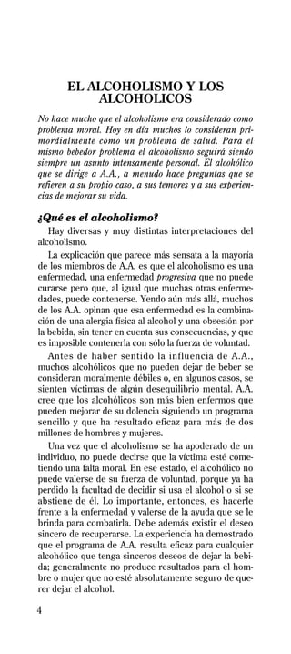 EL ALCOHOLISMO Y LOS
           ALCOHOLICOS
No hace mucho que el alcoholismo era considerado como
problema moral. Hoy en día muchos lo consideran pri-
mordialmente como un problema de salud. Para el
mismo bebedor problema el alcoholismo seguirá siendo
siempre un asunto intensamente personal. El alcohólico
que se dirige a A.A., a menudo hace preguntas que se
refieren a su propio caso, a sus temores y a sus experien-
cias de mejorar su vida.

¿Qué es el alcoholismo?
   Hay diversas y muy distintas interpretaciones del
alcoholismo.
   La explicación que parece más sensata a la mayoría
de los miembros de A.A. es que el alcoholismo es una
enfermedad, una enfermedad progresiva que no puede
curarse pero que, al igual que muchas otras enferme-
dades, puede contenerse. Yendo aún más allá, muchos
de los A.A. opinan que esa enfermedad es la combina-
ción de una alergia física al alcohol y una obsesión por
la bebida, sin tener en cuenta sus consecuencias, y que
es imposible contenerla con sólo la fuerza de voluntad.
   Antes de haber sentido la influencia de A.A.,
muchos alcohólicos que no pueden dejar de beber se
consideran moralmente débiles o, en algunos casos, se
sienten víctimas de algún desequilibrio mental. A.A.
cree que los alcohólicos son más bien enfermos que
pueden mejorar de su dolencia siguiendo un programa
sencillo y que ha resultado eficaz para más de dos
millones de hombres y mujeres.
   Una vez que el alcoholismo se ha apoderado de un
individuo, no puede decirse que la víctima esté come-
tiendo una falta moral. En ese estado, el alcohólico no
puede valerse de su fuerza de voluntad, porque ya ha
perdido la facultad de decidir si usa el alcohol o si se
abstiene de él. Lo importante, entonces, es hacerle
frente a la enfermedad y valerse de la ayuda que se le
brinda para combatirla. Debe además existir el deseo
sincero de recuperarse. La experiencia ha demostrado
que el programa de A.A. resulta eficaz para cualquier
alcohólico que tenga sinceros deseos de dejar la bebi-
da; generalmente no produce resultados para el hom-
bre o mujer que no esté absolutamente seguro de que-
rer dejar el alcohol.

4
 
