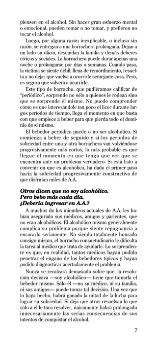 piensen en el alcohol. Sin hacer gran esfuerzo mental
o emocional, pueden tomar o no tomar, y prefieren no
tocar el alcohol.
   Luego, por alguna razón inexplicable, o incluso sin
razón, se entregan a una borrachera prolongada. Dejan a
un lado su oficio, descuidan la familia y demás deberes
cívicos y sociales. La borrachera puede durar apenas una
noche o prolongarse por días o semanas. Cuando pasa,
la víctima se siente débil, llena de remordimiento, resuel-
ta a no dejar que vuelva a ocurrirle semejante cosa. Pero,
es seguro que volverá a ocurrirle.
   Este tipo de borracho, que pudiéramos calificar de
“periódico”, sorprende no sólo a quienes le rodean sino
que se sorprende él mismo. No puede comprender
cómo es que interesándole tan poco el licor durante lar-
gos períodos de tiempo, llega el momento en que basta
con que empiece a beber para que pierda todo el domi-
nio de sí mismo.
   El bebedor periódico puede o no ser alcohólico. Si
comienza a beber de seguido y si los períodos de
sobriedad entre una y otra borrachera van volviéndose
progresivamente más cortos, lo más probable es que
llegue el momento en que tenga que ver que se
encuentra ante un problema verdadero. Si está listo a
convenir en que es alcohólico, ha dado el primer paso
hacia la sobriedad progresivamente constructiva de
que disfrutan miles de A.A.

Otros dicen que no soy alcohólico.
Pero bebo más cada día.
¿Debería ingresar en A.A.?
   A muchos de los miembros actuales de A.A. les ha-
bían asegurado sus médicos, amigos y parientes, que
no eran alcohólicos. El alcohólico mismo generalmente
complica su problema porque siente repugnancia a
encararlo seriamente. No siendo totalmente honrado
consigo mismo, el borracho consuetudinario le dificulta
la tarea al médico que trata de ayudarle. Lo sorprenden-
te es que, en realidad, tantos médicos hayan podido
penetrar el engaño de los bebedores típicos y hayan
podido diagnosticar acertadamente el problema.
   Nunca se recalcará demasiado sobre que, la resolu-
ción decisiva —soy alcohólico— tiene que tomarla el
bebedor mismo. Sólo él —no su médico, ni su familia,
ni sus amigos— puede tomar tal decisión. Una vez que
lo haya hecho, habrá ganado la mitad de la lucha para
lograr su sobriedad. Si deja que otros resuelvan lo que
sólo a él le toca resolver, únicamente habrá prolongado
innecesariamente las serias consecuencias de sus
intentos de conquistar el alcohol.

                                                         7
 