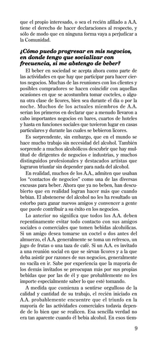 que el propio interesado, o sea el recién afiliado a A.A.
tiene el derecho de hacer declaraciones al respecto, y
sólo de modo que en ninguna forma vaya a perjudicar a
la Comunidad.

¿Cómo puedo progresar en mis negocios,
en donde tengo que socializar con
frecuencia, si me abstengo de beber?
   El beber en sociedad se acepta ahora como parte de
las actividades en que hay que participar para hacer cier-
tos negocios. Muchas de las reuniones con los clientes y
posibles compradores se hacen coincidir con aquellas
ocasiones en que se acostumbra tomar cocteles, o algu-
na otra clase de licores, bien sea durante el día o por la
noche. Muchos de los actuales miembros de A.A.
serían los primeros en declarar que a menudo llevaron a
cabo importantes negocios en bares, cuartos de hoteles
y hasta en funciones sociales que tuvieron lugar en casas
particulares y durante las cuales se bebieron licores.
   Es sorprendente, sin embargo, que en el mundo se
hace mucho trabajo sin necesidad del alcohol. También
sorprende a muchos alcohólicos descubrir que hay mul-
titud de dirigentes de negocios e industrias, y muchos
distinguidos profesionales y destacados artistas que
lograron triunfar sin depender para nada del alcohol.
   En realidad, muchos de los A.A., admiten que usaban
los “contactos de negocios” como una de las diversas
excusas para beber. Ahora que ya no beben, han descu-
bierto que en realidad logran hacer más que cuando
bebían. El abstenerse del alcohol no les ha resultado un
estorbo para ganar nuevos amigos y convencer a gente
que puede contribuir a su éxito en los negocios.
   Lo anterior no significa que todos los A.A. deben
repentinamente evitar todo contacto con sus amigos
sociales o comerciales que tomen bebidas alcohólicas.
Si un amigo desea tomarse un coctel o dos antes del
almuerzo, el A.A. generalmente se toma un refresco, un
jugo de frutas o una taza de café. Si un A.A. es invitado
a una reunión social en que se sirvan licores y a la que
deba asistir por razones de sus negocios, generalmente
no vacila en ir. Sabe por experiencia que la mayoría de
los demás invitados se preocupan más por sus propias
bebidas que por las de él y que probablemente no les
importe especialmente saber lo que esté tomando.
   A medida que comienza a sentirse orgulloso de la
calidad y cantidad de su trabajo, el recién iniciado en
A.A. probablemente encuentre que el triunfo en la
mayoría de las actividades comerciales todavía depen-
de de lo bien que se realicen. Esa sencilla verdad no
era tan aparente cuando él bebía alcohol. En esos tiem-

                                                        9
 