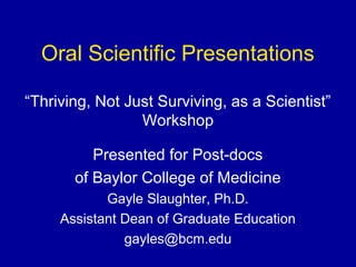 Oral Scientific Presentations
“Thriving, Not Just Surviving, as a Scientist”
Workshop
Presented for Post-docs
of Baylor College of Medicine
Gayle Slaughter, Ph.D.
Assistant Dean of Graduate Education
gayles@bcm.edu
 