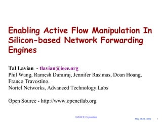 Enabling Active Flow Manipulation In 
Silicon-based Network Forwarding 
Engines 
Tal Lavian - tlavian@ieee.org 
Phil Wang, Ramesh Durairaj, Jennifer Rasimas, Doan Hoang, 
Franco Travostino. 
Nortel Networks, Advanced Technology Labs 
Open Source - http://www.openetlab.org 
May 28-29, 2002 1 
DANCE Exposition 
 