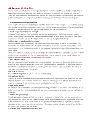 44 Resume Writing Tips
Having a solid and effective resume can greatly improve your chances of landing that dream job. That is
beyond discussion. How does one make sure that his resume is top notch and bullet proof, however?
There are several websites with tips around the web, but most bring just a handful of them. We wanted to
put them all together in a single place, and that is what you will find below: 44 resume writing tips.


1. Know the purpose of your resume
Some people write a resume as if the purpose of the document was to land a job. As a result they end up
with a really long and boring piece that makes them look like desperate job hunters. The objective of your
resume is to land an interview, and the interview will land you the job (hopefully!).
2. Back up your qualities and strengths
Instead of creating a long (and boring) list with all your qualities (e.g., disciplined, creative, problem
solver) try to connect them with real life and work experiences. In other words, you need to back these
qualities and strengths up, else it will appear that you are just trying to inflate things.
3. Make sure to use the right keywords
Most companies (even smaller ones) are already using digital databases to search for candidates. This
means that the HR department will run search queries based on specific keywords. Guess what, if your
resume doesn’t have the keywords related to the job you are applying for, you will be out even before the
game starts.
These keywords will usually be nouns. Check the job description and related job ads for a clue on what the
employer might be looking for. You can read more about resume keywords on the article Tapping the
Power of Keywords to Enhance Your Resume’s Effectiveness.
4. Use effective titles
Like it or not, employers will usually make a judgment about your resume in 5 seconds. Under this time
frame the most important aspect will be the titles that you listed on the resume, so make sure they grab
the attention. Try to be as descriptive as possible, giving the employer a good idea about the nature of
your past work experiences. For example:
Bad title: Accounting
Good title: Management of A/R and A/P and Recordkeeping
5. Proofread it twice
It would be difficult to emphasize the importance of proofreading your resume. One small typo and your
chances of getting hired could slip. Proofreading it once is not enough, so do it twice, three times or as
many as necessary. If you don’t know how to proofread effectively, here are
6. Use bullet points
No employer will have the time (or patience) to read long paragraphs of text. Make sure, therefore, to use
bullet points and short sentences to describe your experiences, educational background and professional
objectives.
7. Where are you going?
Including professional goals can help you by giving employers an idea of where you are going, and how
you want to arrive there. You don’t need to have a special section devoted to your professional objectives,
but overall the resume must communicate it. The question of whether or not to highlight your career
objectives on the resume is a polemic one among HR managers, so go with your feeling. If you decide to
list them, make sure they are not generic.
8. Put the most important information first
 