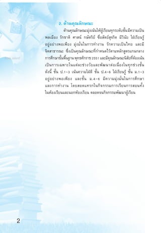 2. ¥â“π§ÿ≥≈—°…≥–

from unicef

¥â“π§ÿ≥≈—°…≥–¡ÿß‡πâπ„Àâº‡√’¬π∑ÿ°√–¥—∫™—π ¡’§«“¡‡ªìπ
à
Ÿâ
È
æ≈‡¡◊Õß √—°™“µ‘ »“ πå °…—µ√‘¬å ´◊ËÕ —µ¬å ÿ®√‘µ ¡’«‘π—¬ „ΩÉ‡√’¬π√Ÿâ
Õ¬Ÿà Õ ¬à “ ßæÕ‡æ’ ¬ ß ¡ÿàß¡—Ëπ„π°“√∑”ß“π √—°§«“¡‡ªìπ‰∑¬ ·≈–¡’
®‘µ “∏“√≥– ´÷Ëß‡ªìπ§ÿ≥≈—°…≥–∑’Ë°”Àπ¥‰«âµ“¡À≈—° Ÿµ√·°π°≈“ß
°“√»÷°…“¢—πæ◊π∞“π æÿ∑∏»—°√“™ 2551 ·≈–¡’§≥≈—°…≥–π‘ ¬∑’µÕß‡πâπ
È È
ÿ
— Ë â
‡ªì π °“√‡©æ“–„π·µà ≈ –™à « ß«— ¬ ·≈–æ— ≤ π“µà Õ ‡π◊Ë Õ ß„π∑ÿ ° ™à « ß™—È π
¥—ßπ’È ™—Èπ ª.1-3 ‡πâπ§«“¡„ΩÉ¥’ ™—Èπ ª.4-6 „ΩÉ‡√’¬π√Ÿâ ™—Èπ ¡.1-3
Õ¬Ÿà Õ ¬à “ ßæÕ‡æ’ ¬ ß ·≈–™—È π ¡.4-6 ¡’ § «“¡¡ÿà ß ¡—Ë π „π°“√»÷ ° …“
·≈–°“√∑”ß“π ‚¥¬ Õ¥·∑√°„π°‘ ® °√√¡°“√‡√’ ¬ π°“√ Õπ∑—È ß
„πÀâÕß‡√’¬π·≈–πÕ°ÀâÕß‡√’¬π µ≈Õ¥®π°‘®°√√¡æ—≤π“ºŸâ‡√’¬π

2
aw Roadmap 1-5

2

6/11/10, 10:39 AM

 