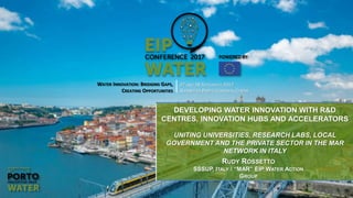 WATER INNOVATION: BRIDGING GAPS,
CREATING OPPORTUNITIES
27 AND 28 SEPTEMBER 2017
ALFÂNDEGA PORTO CONGRESS CENTRE
DEVELOPING WATER INNOVATION WITH R&D
CENTRES, INNOVATION HUBS AND ACCELERATORS
UNITING UNIVERSITIES, RESEARCH LABS, LOCAL
GOVERNMENT AND THE PRIVATE SECTOR IN THE MAR
NETWORK IN ITALY
RUDY ROSSETTO
SSSUP, ITALY / “MAR” EIP WATER ACTION
GROUP
 
