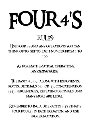 FOUR 4'S
RULES:
Use four 4s and any operations you can
think of to get to each number from 1 to
100.
As for mathematical operations,
anything goes!
The basic +, -, ·, : along with exponents,
roots, decimals (4.4 or .4), concatenation
(44), percentages, repeating decimals, and
many more are legal.
Remember to include exactly 4 4s (that’s
four fours) in each equation, and use
proper notation.
 
