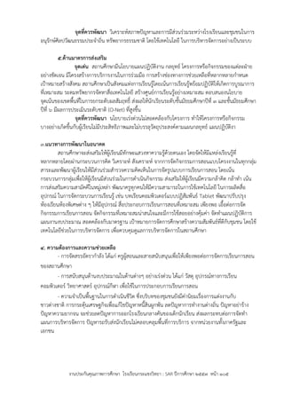 งานประกันคุณภาพการศึกษา โรงเรียนกระแชงวิทยา : SAR ปีการศึกษา ๒๕๕7 หน้า ๑๐๕
จุดที่ควรพัฒนา วิเคราะห์สภาพปัญหาและการมีส่วนร่วมระหว่างโรงเรียนและชุมชนในการ
อนุรักษ์ศิลปวัฒนธรรมประจาถิ่น ทรัพยากรธรรมชาติ โดยใช้เทคโนโลยี ในการบริหารจัดการอย่างเป็นระบบ
5.ด้านมาตรการส่งเสริม
จุดเด่น สถานศึกษามีนโยบายแผนปฏิบัติงาน กลยุทธ์ โครงการหรือกิจกรรมของแต่ละฝ่าย
อย่างชัดเจน มีโครงสร้างการบริการงานในการร่วมมือ การสร้างช่องทางการช่วยเหลือที่หลากหลายกาหนด
เป้าหมายสร้างสังคม สถานศึกษาเป็นสังคมแห่งการเรียนรู้โดยเน้นการเรียนรู้พร้อมปฏิบัติให้เกิดการบูรณาการ
ที่เหมาะสม ระดมทรัพยากรจัดหาสื่อเทคโนโลยี สร้างศูนย์การเรียนรู้อย่างเหมาะสม ตอบสนองนโยบาย
จุดเน้นของเขตพื้นที่ในการยกระดับผลสัมฤทธิ์ ส่งผลให้นักเรียนระดับชั้นมัธยมศึกษาปีที่ 3 และชั้นมัธยมศึกษา
ปีที่ 6 มีผลการประเมินระดับชาติ (O-Net) ที่สูงขึ้น
จุดที่ควรพัฒนา นโยบายเร่งด่วนไม่สอดคล้องกับโครงการ ทาให้โครงการหรือกิจกรรม
บางอย่างเกิดขึ้นกับผู้เรียนไม่มีประสิทธิภาพและไม่บรรลุวัตถุประสงค์ตามแผนกลยุทธ์ แผนปฏิบัติงา
3.แนวทางการพัฒนาในอนาคต
สถานศึกษาจะส่งเสริมให้ผู้เรียนมีทักษะแสวงหาความรู้ด้วยตนเอง โดยจัดให้มีแหล่งเรียนรู้ที่
หลากหลายโดยผ่านกระบวนการคิด วิเคราะห์ สังเคราะห์ จากการจัดกิจกรรมการสอนแบบโครงงานในทุกกลุ่ม
สาระและพัฒนาผู้เรียนให้มีส่วนร่วมสารวจความคิดเห็นในการจัดรูปแบบการเรียนการสอน โดยเน้น
กระบวนการกลุ่มเพื่อให้ผู้เรียนมีส่วนร่วมในการดาเนินกิจกรรม ส่งเสริมให้ผู้เรียนมีความกล้าคิด กล้าทา เน้น
การส่งเสริมความสามัคคีในหมู่เหล่า พัฒนาครูทุกคนให้มีความสามารถในการใช้เทคโนโลยี ในการผลิตสื่อ
อุปกรณ์ ในการจัดกระบวนการเรียนรู้ เช่น บทเรียนคอมพิวเตอร์แบบปฏิสัมพันธ์ Tablet พัฒนาปรับปรุง
ห้องเรียนห้องพิเศษต่าง ๆ ให้มีอุปกรณ์ สื่อประกอบการเรียนการสอนที่เหมาะสม เพียงพอ เอื้อต่อการจัด
กิจกรรมการเรียนการสอน จัดกิจกรรมที่เหมาะสมน่าสนใจและมีการใช้สอยอย่างคุ้มค่า จัดทาแผนปฏิบัติการ
แผนงานงบประมาณ สอดคล้องกับมาตรฐาน เป้าหมายการจัดการศึกษาสร้างความสัมพันธ์ที่ดีกับชุมชน โดยใช้
เทคโนโลยีช่วยในการบริหารจัดการ เพื่อควบคุมดูแลการบริหารจัดการในสถานศึกษา
4. ความต้องการและความช่วยเหลือ
- การจัดสรรอัตรากาลัง ได้แก่ ครูผู้สอนและสายสนับสนุนเพื่อให้เพียงพอต่อการจัดการเรียนการสอน
ของสถานศึกษา
- การสนับสนุนด้านงบประมาณในด้านต่างๆ อย่างเร่งด่วน ได้แก่ วัสดุ อุปกรณ์ทางการเรียน
คอมพิวเตอร์ วิทยาศาสตร์ อุปกรณ์กีฬา เพื่อใช้ในการประกอบการเรียนการสอน
- ความจาเป็นพื้นฐานในการดาเนินชีวิต ซึ่งบริบทของชุมชนยังมีค่านิยมเรื่องการแต่งงานกับ
ชาวต่างชาติ การกระตุ้นเศรษฐกิจเพื่อแก้ไขปัญหาหนี้สินผูกพัน ลดปัญหาการทางานต่างถิ่น ปัญหาอย่าร้าง
ปัญหาความยากจน จะช่วยลดปัญหาการออกโรงเรียนกลางคันของเด็กนักเรียน ส่งผลกระทบต่อการจัดทา
แผนการบริหารจัดการ ปัญหารถรับส่งนักเรียนไม่คลอบคลุมพื้นที่การบริการ จากหน่วยงานทั้งภาครัฐและ
เอกชน
 