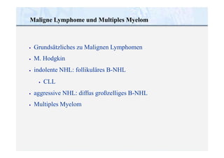 •
•
•
Grundsätzliches zu Malignen Lymphomen
M. Hodgkin
indolente NHL: follikuläres B-NHL
• CLL
•
•
aggressive NHL: diffus großzelliges B-NHL
Multiples Myelom
Maligne Lymphome und Multiples Myelom
 