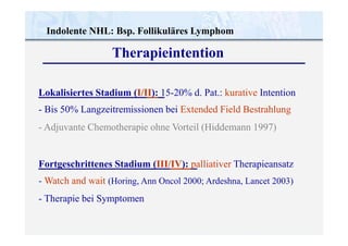 Indolente NHL: Bsp. Follikuläres Lymphom
Therapieintention
Lokalisiertes Stadium (I/II): 15-20% d. Pat.: kurative Intention
- Bis 50% Langzeitremissionen bei Extended Field Bestrahlung
- Adjuvante Chemotherapie ohne Vorteil (Hiddemann 1997)
Fortgeschrittenes Stadium (III/IV): palliativer Therapieansatz
- Watch and wait (Horing, Ann Oncol 2000; Ardeshna, Lancet 2003)
- Therapie bei Symptomen
 