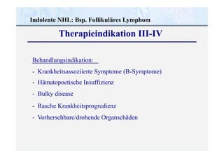 Indolente NHL: Bsp. Follikuläres Lymphom
Therapieindikation III-IV
Behandlungsindikation:
- Krankheitsassoziierte Symptome (B-Symptome)
- Hämatopoetische Insuffizienz
- Bulky disease
- Rasche Krankheitsprogredienz
- Vorhersehbare/drohende Organschäden
 