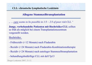 CLL: chronische lymphatische Leukämie
Dreger Leukemia 2007; 21:12.
„ ... cure seems to be possible in 1/3 – 2/3 of poor risk CLL.“
Junge, vorbehandelte Patienten mit Hochrisiko-CLL sollten
so früh als möglich bei einem Transplantationszentrum
vorgestellt werden.
Hochrisiko:
- Frührezidiv (<12 Monate) nach Fludarabin
- Rezidiv (<24 Monate) nach Fludarabin-Kombinationstherapie
- Rezidiv (<24 Monate) nach autologer Stammzelltransplantation
- behandlungsbedürftige CLL mit del17p13
Allogene Stammzelltransplantation
 