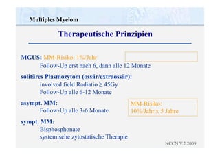 asympt. MM:
Follow-Up alle 3-6 Monate
sympt. MM:
Bisphosphonate
systemische zytostatische Therapie
NCCN V.2.2009
MM-Risiko:
10%/Jahr x 5 Jahre
Multiples Myelom
Therapeutische Prinzipien
MGUS: MM-Risiko: 1%/Jahr
Follow-Up erst nach 6, dann alle 12 Monate
solitäres Plasmozytom (ossär/extraossär):
involved field Radiatio ≥ 45Gy
Follow-Up alle 6-12 Monate
 