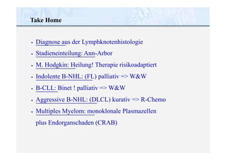 Take Home
•
•
•
•
•
•
•
Diagnose aus der Lymphknotenhistologie
Stadieneinteilung: Ann-Arbor
M. Hodgkin: Heilung! Therapie risikoadaptiert
Indolente B-NHL: (FL) palliativ => W&W
B-CLL: Binet ! palliativ => W&W
Aggressive B-NHL: (DLCL) kurativ => R-Chemo
Multiples Myelom: monoklonale Plasmazellen
plus Endorganschaden (CRAB)
 