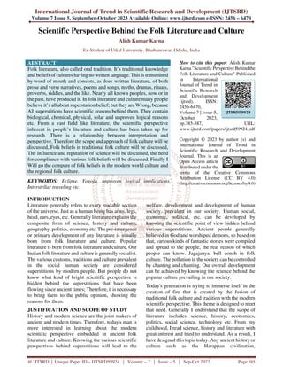 International Journal of Trend in Scientific Research and Development (IJTSRD)
Volume 7 Issue 5, September-October 2023 Available Online: www.ijtsrd.com e-ISSN: 2456 – 6470
@ IJTSRD | Unique Paper ID – IJTSRD59924 | Volume – 7 | Issue – 5 | Sep-Oct 2023 Page 385
Scientific Perspective Behind the Folk Literature and Culture
Alish Kumar Karna
Ex-Student of Utkal University, Bhubaneswar, Odisha, India
ABSTRACT
Folk literature, also called oral tradition. It’s traditional knowledge
and beliefs of cultures having no written language. This is transmitted
by word of mouth and consists, as does written literature, of both
prose and verse narratives, poems and songs, myths, dramas, rituals,
proverbs, riddles, and the like. Nearly all known peoples, now or in
the past, have produced it. In folk literature and culture many people
believe it’s all about superstation belief; but they are Wrong, because
All superstitions have scientific reasons behind them. They contain
biological, chemical, physical, solar and unproven logical reasons
etc. From a vast field like literature, the scientific perspective
inherent in people’s literature and culture has been taken up for
research. There is a relationship between interpretation and
perspective. Therefore the scope and approach of folk culture will be
discussed, Folk beliefs in traditional folk culture will be discussed,
The influence and reputation of science will be discussed, the need
for compliance with various folk beliefs will be discussed. Finally I
Will go the compare of folk beliefs in the modern world culture and
the regional folk culture.
KEYWORDS: Eclipse, Yogoja, unproven logical implications,
Interstellar traveling etc.
How to cite this paper: Alish Kumar
Karna "Scientific Perspective Behind the
Folk Literature and Culture" Published
in International
Journal of Trend in
Scientific Research
and Development
(ijtsrd), ISSN:
2456-6470,
Volume-7 | Issue-5,
October 2023,
pp.385-387, URL:
www.ijtsrd.com/papers/ijtsrd59924.pdf
Copyright © 2023 by author (s) and
International Journal of Trend in
Scientific Research and Development
Journal. This is an
Open Access article
distributed under the
terms of the Creative Commons
Attribution License (CC BY 4.0)
(http://creativecommons.org/licenses/by/4.0)
INTRODUCTION
Literature generally refers to every readable section
of the universe. Just as a human being has arms, legs,
head, ears, eyes, etc. Generally literature explains the
composite form of science, history and culture,
geography, politics, economy etc. The pre-emergence
or primary development of any literature is usually
born from folk literature and culture. Popular
literature is born from folk literature and culture. Our
Indian folk literature and culture is generally socialist.
The various customs, traditions and culture prevalent
in the social human society are considered
superstitions by modern people. But people do not
know what kind of bright scientific perspective is
hidden behind the superstitions that have been
flowing since ancient times; Therefore, it is necessary
to bring them to the public opinion, showing the
reasons for them.
JUSTIFICATION AND SCOPE OF STUDY
History and modern science are the joint makers of
ancient and modern times. Therefore, today's man is
more interested in learning about the modern
scientific perspective embedded in ancient folk
literature and culture. Knowing the various scientific
perspectives behind superstitions will lead to the
welfare, development and development of human
society. prevalent in our society. Human social,
economic, political, etc. can be developed by
knowing the scientific point of view hidden behind
various superstitions. Ancient people generally
believed in God and worshiped demons, so based on
that, various kinds of fantastic stories were compiled
and spread to the people, the real reason of which
people can know. Jagajanya, bell conch in folk
culture. The pollution in the society can be controlled
by chanting and chanting. Our overall development
can be achieved by knowing the science behind the
popular culture prevailing in our society.
Today's generation is trying to immerse itself in the
creation of fire that is created by the fusion of
traditional folk culture and tradition with the modern
scientific perspective. This theme is designed to meet
that need. Generally I understand that the scope of
literature includes science, history, economics,
politics, social science, technology etc. From my
childhood, I read science, history and literature with
great interest and tried to understand. As a result, I
have designed this topic today. Any ancient history or
culture such as the Harappan civilization,
IJTSRD59924
 