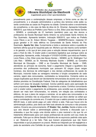 procedimento para a contemplação dessas empresas; a forma como se deu tal
procedimento; e a situação administrativa e jurídica dos terrenos onde estão ou
serão construídas as casas do Programa na cidade. Comenta sobre o envolvimento
de conselheiros, e cita caso de falta de ética do Sr. Dinamar. Apresenta Indicação
008/2013, que indica ao Prefeito Lúcio Flávio e a Sra. Elda Lúcia das Neves Gomes
– SEMED, a construção de 01 banheiro (sanitário) para uso dos alunos e
professores da Escola Municipal Santo Antonio na comunidade Santo Antonio do
Pau Queimado. Apresenta também, Indicação 009/2013, que indica ao Prefeito
Lúcio Flávio e ao Sr. Edson Minoro Tsugawa – SEMINFRI-interior, implantar 01
grupo gerador e 01 rede elétrica na Comunidade de Santo Antonio do Pau
Queimado. Aparte Ver. Uca. Cumprimenta a todos e esclarece sobre a questão do
banheiro afirma que já foi requerida pelo ver. Michel e por ele mesmo como também
a do gerador, e diz que já tem prazo para a solução desses requerimentos, que é
para o final do mês. O orador pede à secretaria legislativa que averigue sobre as
proposições. Apresenta, então, Indicação nº 010/2013-GVRN, que indica ao Prefeito.
Lúcio Flávio, a Sra. Elda Lúcia das Neves Gomes – SEMED, ao Sr. Wellington Yuri
Lelo Reis - SEMSA, ao Sr. Kennedy Machado Duarte – SEMAD, ao Conselho
Municipal de Educação – CME e ao Conselho Municipal de Saúde – CMS,
atendendo ao princípio da isonomia, fazer o pagamento integral e igualitário dos
proventos dos professores municipais que possuem 02 cargos (duas cargas
horárias), dos técnicos de enfermagem e dos demais profissionais da saúde do
Município, incluindo todas as vantagens inerentes à função competente de cada
carreira, sejam eles concursados, contratados ou temporários. Comenta sobre os
cargos duplicados que devem ser devidamente remunerados de acordo com os seus
direitos previstos na Constituição Federal. Fala de categorias de trabalhadores que
sofrem com essa má atuação municipal. Conclui pedindo apoio para aprovação de
suas proposituras. Aparte Nara Nídia. Cumprimenta a todos. Contribui concordando
com o orador sobre o pagamento de professores, pois acredita que os professores
devem ser mais bem remunerados, no entanto, em relação aos contratados e
efetivos, diz que o plano de cargos e carreiras, só se aplica aos concursados e os
professores contratos não se enquadram. Observa que deve atentar ao edital que
rege a contratação do corrente ano. O orador diz que o salário previsto no edital é de
800,00 reais, e está sendo pago um valor inferior a este. Fala que houve erro da
administração pública, pois devia ser feito tudo através de concurso e não processo
seletivo. Encerra seu pronunciamento. 2º Orador: Ver. Junhão. Saúda a todos e diz
que veio discutir sobre a administração pública. Comenta a discussão que o
antecedeu e que lhe surgiu uma dúvida sobre o piso nacional e diz que há um
tratamento diferenciado para com esses profissionais de acordo com seu modo de
admissão. Fala que na última Sessão Ordinária ele se equivocou pedindo vista após
o ver. Roberval já o ter feito. Fala que tiveram proposituras que não foram
respondidas e que já passaram os prazos. Mostra-se indignado por tal negligência e
pede da secretaria uma Certidão de que até a presente data não fora respondidas
2

 