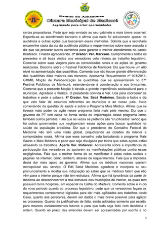 certas proposituras. Pede que seja enviado ao seu gabinete o mais breve possível.
Reporta-se ao atendimento bancário e afirma que nada foi solucionado apesar da
audiência e outras ações que buscavam essas melhorias. Solicita que a secretaria
encaminhe cópia da ata da audiência pública e requerimentos sobre esse assunto e
diz que vai procurar outros caminhos para garantir o melhor atendimento no banco
Bradesco. Finaliza agradecendo. 3º Orador: Ver. Markson. Cumprimenta a todos os
presentes e dá boas vindas aos vereadores pelo retorno ao trabalho legislativo.
Comenta sobre suas viagens para as comunidades rurais e as ações do governo
realizadas. Discorre sobre o Festival Folclórico de Manicoré. Diz que houve um alto
nível na apresentação das quadrilhas. Comenta que não houve grande diferenciação
das quadrilhas ditas maiores das menores. Apresenta Requerimento nº 001/2013GMMB, Moção de Parabenização às quadrilhas que se apresentaram no 37º
Festival Folclórico de Manicoré, estendendo-se à coordenação e aos brincantes.
Comenta que a presente Moção é devida a grande importância sociocultural para o
município. Agradece e finaliza. O presidente convida o Ver. Uca para coordenar os
trabalhos e pede a palavra. 4º Orador. Ver. Sabá Medeiros. Saúda a todos e diz
que veio falar de assuntos referentes ao município e ao nosso país. Inicia
comentando da questão de saúde e sobre o Programa Mais Médico. Afirma que se
tivesse mais poder de ação nesse programa faria mais pelo mesmo. Diz que o
governo do PT tem culpa na forma tardia de implantação desse programa como
também outros partidos. Fala que às vezes os prefeitos são “crucificados” sendo que
há outros governantes que negligenciam essas ações para buscar qualidade na
saúde da população brasileira. Diz que o presidente do Conselho Federal de
Medicina não tem uma visão global, prejudicando as cidades do interior e
comunidades rurais. Afirma que esse conselho está boicotando o programa Mais
Saúde e Mais Médicos e pede que seja divulgada por todos que estas ações estão
atrasando os trabalhos. Aparte Ver. Roberval. Acrescenta sobre a importância de
participação dos vereadores ao apoiarem as manifestações públicas contra essas
negligências. Fala que a melhor forma de se manifestar é pelas redes sociais e
páginas na internet, como também, através de requerimentos. Fala que a imprensa
devia dar mais apoio ao governo. Afirma que os médicos nacionais querem
monopolizar seu serviço. O Edil Sabá Medeiros agradece e incorpora ao seu
pronunciamento e mostra sua indignação ao saber que os médicos falam que não
vêm para o interior porque não tem estrutura. Afirma que há ignorância da parte de
médicos ao desconhecerem a real estrutura dos municípios do interior, os quais tem
possuem bons hospitais, em especial na Calha do Madeira. Comenta sobre o início
do novo período quanto ao processo legislativo, pede que os vereadores façam os
requerimentos corretamente digitados para dar mais agilidades aos trabalhos desta
Casa, quanto aos pareceres, devem ser dados o mais breve possível para agilizar
os processos. Quanto às justificativas de falta, serão adotados somente por escrito,
para maiores esclarecimentos futuros e para que tudo seja feito com decência e
ordem. Quanto ao prazo das emendas devem ser apresentadas por escrito e no
3

 