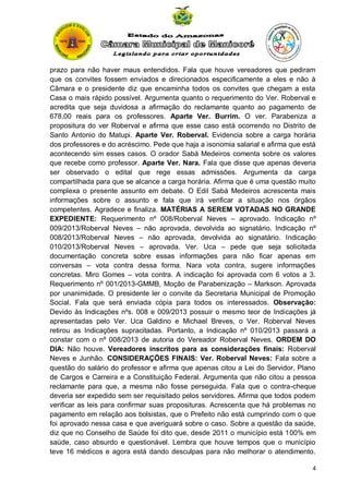 prazo para não haver maus entendidos. Fala que houve vereadores que pediram
que os convites fossem enviados e direcionados especificamente a eles e não à
Câmara e o presidente diz que encaminha todos os convites que chegam a esta
Casa o mais rápido possível. Argumenta quanto o requerimento do Ver. Roberval e
acredita que seja duvidosa a afirmação do reclamante quanto ao pagamento de
678,00 reais para os professores. Aparte Ver. Burrim. O ver. Parabeniza a
propositura do ver Roberval e afirma que esse caso está ocorrendo no Distrito de
Santo Antonio do Matupi. Aparte Ver. Roberval. Evidencia sobre a carga horária
dos professores e do acréscimo. Pede que haja a isonomia salarial e afirma que está
acontecendo sim esses casos. O orador Sabá Medeiros comenta sobre os valores
que recebe como professor. Aparte Ver. Nara. Fala que disse que apenas deveria
ser observado o edital que rege essas admissões. Argumenta da carga
compartilhada para que se alcance a carga horária. Afirma que é uma questão muito
complexa o presente assunto em debate. O Edil Sabá Medeiros acrescenta mais
informações sobre o assunto e fala que irá verificar a situação nos órgãos
competentes. Agradece e finaliza. MATÉRIAS A SEREM VOTADAS NO GRANDE
EXPEDIENTE: Requerimento nº 008/Roberval Neves – aprovado. Indicação nº
009/2013/Roberval Neves – não aprovada, devolvida ao signatário. Indicação nº
008/2013/Roberval Neves – não aprovada, devolvida ao signatário. Indicação
010/2013/Roberval Neves – aprovada. Ver. Uca – pede que seja solicitada
documentação concreta sobre essas informações para não ficar apenas em
conversas – vota contra dessa forma. Nara vota contra, sugere informações
concretas. Miro Gomes – vota contra. A indicação foi aprovada com 6 votos a 3.
Requerimento nº 001/2013-GMMB, Moção de Parabenização – Markson. Aprovada
por unanimidade. O presidente ler o convite da Secretaria Municipal de Promoção
Social. Fala que será enviada cópia para todos os interessados. Observação:
Devido às Indicações nºs. 008 e 009/2013 possuir o mesmo teor de Indicações já
apresentadas pelo Ver. Uca Galdino e Michael Breves, o Ver. Roberval Neves
retirou as Indicações supracitadas. Portanto, a Indicação nº 010/2013 passará a
constar com o nº 008/2013 de autoria do Vereador Roberval Neves. ORDEM DO
DIA: Não houve. Vereadores inscritos para as considerações finais: Roberval
Neves e Junhão. CONSIDERAÇÕES FINAIS: Ver. Roberval Neves: Fala sobre a
questão do salário do professor e afirma que apenas citou a Lei do Servidor, Plano
de Cargos e Carreira e a Constituição Federal. Argumenta que não citou a pessoa
reclamante para que, a mesma não fosse perseguida. Fala que o contra-cheque
deveria ser expedido sem ser requisitado pelos servidores. Afirma que todos podem
verificar as leis para confirmar suas proposituras. Acrescenta que há problemas no
pagamento em relação aos bolsistas, que o Prefeito não está cumprindo com o que
foi aprovado nessa casa e que averiguará sobre o caso. Sobre a questão da saúde,
diz que no Conselho de Saúde foi dito que, desde 2011 o município está 100% em
saúde, caso absurdo e questionável. Lembra que houve tempos que o município
teve 16 médicos e agora está dando desculpas para não melhorar o atendimento.
4

 