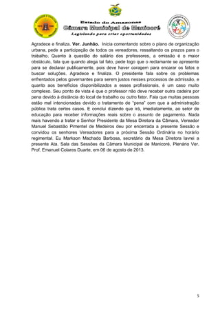 Agradece e finaliza. Ver. Junhão. Inicia comentando sobre o plano de organização
urbana, pede a participação de todos os vereadores, ressaltando os prazos para o
trabalho. Quanto à questão do salário dos professores, a omissão é o maior
obstáculo, fala que quando alega tal fato, pede logo que o reclamante se apresente
para se declarar publicamente, pois deve haver coragem para encarar os fatos e
buscar soluções. Agradece e finaliza. O presidente fala sobre os problemas
enfrentados pelos governantes para serem justos nesses processos de admissão, e
quanto aos benefícios disponibilizados a esses profissionais, é um caso muito
complexo. Seu ponto de vista é que o professor não deve receber outra cadeira por
pena devido à distância do local de trabalho ou outro fator. Fala que muitas pessoas
estão mal intencionadas devido o tratamento de “pena” com que a administração
pública trata certos casos. E conclui dizendo que irá, imediatamente, ao setor de
educação para receber informações reais sobre o assunto de pagamento. Nada
mais havendo a tratar o Senhor Presidente da Mesa Diretora da Câmara, Vereador
Manuel Sebastião Pimentel de Medeiros deu por encerrada a presente Sessão e
convidou os senhores Vereadores para a próxima Sessão Ordinária no horário
regimental. Eu Markson Machado Barbosa, secretário da Mesa Diretora lavrei a
presente Ata. Sala das Sessões da Câmara Municipal de Manicoré, Plenário Ver.
Prof. Emanuel Colares Duarte, em 06 de agosto de 2013.

5

 