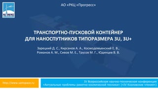 IV Всероссийская научно-техническая конференция
«Актуальные проблемы ракетно-космической техники» («IV Козловские чтения»)
АО «РКЦ «Прогресс»
ТРАНСПОРТНО-ПУСКОВОЙ КОНТЕЙНЕР
ДЛЯ НАНОСПУТНИКОВ ТИПОРАЗМЕРА 3U, 3U+
http://www.samspace.ru
Зарецкий Д. С., Кирсанов А. А., Космодемьянский Е. В.,
Романов А. М., Сивов М. Е., Трусов М. Г., Юдинцев В. В.
 